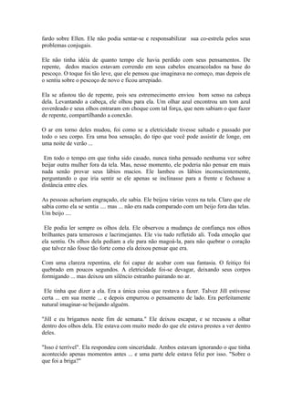 fardo sobre Ellen. Ele não podia sentar-se e responsabilizar sua co-estrela pelos seus
problemas conjugais.

Ele não tinha idéia de quanto tempo ele havia perdido com seus pensamentos. De
repente, dedos macios estavam correndo em seus cabelos encaracolados na base do
pescoço. O toque foi tão leve, que ele pensou que imaginava no começo, mas depois ele
o sentiu sobre o pescoço de novo e ficou arrepiado.

Ela se afastou tão de repente, pois seu estremecimento enviou bom senso na cabeça
dela. Levantando a cabeça, ele olhou para ela. Um olhar azul encontrou um tom azul
esverdeado e seus olhos entraram em choque com tal força, que nem sabiam o que fazer
de repente, compartilhando a conexão.

O ar em torno deles mudou, foi como se a eletricidade tivesse saltado e passado por
todo o seu corpo. Era uma boa sensação, do tipo que você pode assistir de longe, em
uma noite de verão ...

 Em todo o tempo em que tinha sido casado, nunca tinha pensado nenhuma vez sobre
beijar outra mulher fora da tela. Mas, nesse momento, ele poderia não pensar em mais
nada senão provar seus lábios macios. Ele lambeu os lábios inconscientemente,
perguntando o que iria sentir se ele apenas se inclinasse para a frente e fechasse a
distância entre eles.

As pessoas achariam engraçado, ele sabia. Ele beijou várias vezes na tela. Claro que ele
sabia como ela se sentia .... mas ... não era nada comparado com um beijo fora das telas.
Um beijo ....

 Ele podia ler sempre os olhos dela. Ele observou a mudança de confiança nos olhos
brilhantes para temerosos e lacrimejantes. Ele viu tudo refletido ali. Toda emoção que
ela sentiu. Os olhos dela pediam a ele para não magoá-la, para não quebrar o coração
que talvez não fosse tão forte como ela deixou pensar que era.

Com uma clareza repentina, ele foi capaz de acabar com sua fantasia. O feitiço foi
quebrado em poucos segundos. A eletricidade foi-se devagar, deixando seus corpos
formigando ... mas deixou um silêncio estranho pairando no ar.

 Ele tinha que dizer a ela. Era a única coisa que restava a fazer. Talvez Jill estivesse
certa ... em sua mente ... e depois empurrou o pensamento de lado. Era perfeitamente
natural imaginar-se beijando alguém.

"Jill e eu brigamos neste fim de semana." Ele deixou escapar, e se recusou a olhar
dentro dos olhos dela. Ele estava com muito medo do que ele estava prestes a ver dentro
deles.

"Isso é terrível". Ela respondeu com sinceridade. Ambos estavam ignorando o que tinha
acontecido apenas momentos antes ... e uma parte dele estava feliz por isso. "Sobre o
que foi a briga?"
 