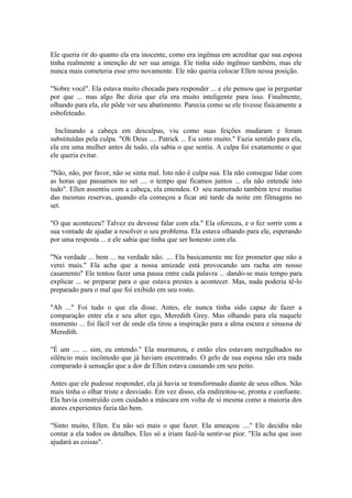 Ele queria rir do quanto ela era inocente, como era ingênua em acreditar que sua esposa
tinha realmente a intenção de ser sua amiga. Ele tinha sido ingênuo também, mas ele
nunca mais cometeria esse erro novamente. Ele não queria colocar Ellen nessa posição.

"Sobre você". Ela estava muito chocada para responder ... e ele pensou que ia perguntar
por que ... mas algo lhe dizia que ela era muito inteligente para isso. Finalmente,
olhando para ela, ele pôde ver seu abatimento. Parecia como se ele tivesse fisicamente a
esbofeteado.

  Inclinando a cabeça em desculpas, viu como suas feições mudaram e foram
substituídas pela culpa. "Oh Deus .... Patrick ... Eu sinto muito." Fazia sentido para ela,
ela era uma mulher antes de tudo, ela sabia o que sentia. A culpa foi exatamente o que
ele queria evitar.

"Não, não, por favor, não se sinta mal. Isto não é culpa sua. Ela não consegue lidar com
as horas que passamos no set .... o tempo que ficamos juntos ... ela não entende isto
tudo". Ellen assentiu com a cabeça, ela entendeu. O seu namorado também teve muitas
das mesmas reservas, quando ela começou a ficar até tarde da noite em filmagens no
set.

"O que aconteceu? Talvez eu devesse falar com ela." Ela ofereceu, e o fez sorrir com a
sua vontade de ajudar a resolver o seu problema. Ela estava olhando para ele, esperando
por uma resposta ... e ele sabia que tinha que ser honesto com ela.

"Na verdade ... bem ... na verdade não. .... Ela basicamente me fez prometer que não a
verei mais." Ela acha que a nossa amizade está provocando um racha em nosso
casamento" Ele tentou fazer uma pausa entre cada palavra ... dando-se mais tempo para
explicar ... se preparar para o que estava prestes a acontecer. Mas, nada poderia tê-lo
preparado para o mal que foi exibido em seu rosto.

"Ah ..." Foi tudo o que ela disse. Antes, ele nunca tinha sido capaz de fazer a
comparação entre ela e seu alter ego, Meredith Grey. Mas olhando para ela naquele
momento ... foi fácil ver de onde ela tirou a inspiração para a alma escura e sinuosa de
Meredith.

"É um .... ... sim, eu entendo." Ela murmurou, e então eles estavam mergulhados no
silêncio mais incômodo que já haviam encontrado. O gelo de sua esposa não era nada
comparado à sensação que a dor de Ellen estava causando em seu peito.

Antes que ele pudesse responder, ela já havia se transformado diante de seus olhos. Não
mais tinha o olhar triste e desviado. Em vez disso, ela endireitou-se, pronta e confiante.
Ela havia construído com cuidado a máscara em volta de si mesma como a maioria dos
atores experientes fazia tão bem.

"Sinto muito, Ellen. Eu não sei mais o que fazer. Ela ameaçou ...." Ele decidiu não
contar a ela todos os detalhes. Eles só a iriam fazê-la sentir-se pior. "Ela acha que isso
ajudará as coisas".
 