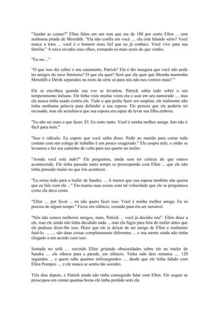 "Ajudar as coisas?" Ellen falou em um tom que era de 100 por cento Ellen ... sem
nenhuma pitada de Meredith. "Ela não confia em você .... ela está falando sério? Você
nunca a traiu ... você é o homem mais fiel que eu já conheci. Você vive para sua
família." A raiva invadiu seus olhos, tornando-os mais azuis do que verdes.

"Eu sei...."

“O que isso diz sobre o seu casamento, Patrick? Ela é tão insegura que você não pode
ter amigos do sexo feminino? O que ela quer? Será que ela quer que Shonda mantenha
Meredith e Derek separados no resto da série só para nós não nos vermos mais? "

Ele se encolheu quando sua voz se levantou. Patrick sabia tudo sobre o seu
temperamento italiano. Ele tinha visto muitas vezes ela o usar em seu namorado .... mas
ela nunca tinha usado contra ele. Tudo o que podia fazer era suspirar, ele realmente não
tinha nenhuma palavra para defender a sua esposa. Ele pensou que ele poderia ter
recusado, mas ele acreditava que sua esposa era capaz de levar sua filha embora.

"Eu não sei mais o que fazer, El. Eu sinto tanto. Você é minha melhor amiga. Isto não é
fácil para mim."

"Isso é ridículo. Eu espero que você saiba disso. Pedir ao marido para cortar todo
contato com um colega de trabalho é um pouco exagerado." Ela cuspiu nele, e então se
levantou e fez seu caminho de volta para seu quarto no trailer.

"Aonde você está indo?" Ele perguntou, ainda sem ter certeza do que estava
acontecendo. Ele tinha passado tanto tempo se preocupando com Ellen ... que ele não
tinha pensado muito no que iria acontecer.

"Eu estou indo para o trailer de Sandra. ... A menos que sua esposa também não queira
que eu fale com ela ..." Ela reuniu suas coisas com tal velocidade que ele se perguntava
como ela dava conta.

"Ellen .... por favor ... eu não quero fazer isso. Você é minha melhor amiga. Eu só
preciso de algum tempo." Ficou em silêncio, rezando para ela ser razoável.

"Nós não somos melhores amigos, mais, Patrick ... você já decidiu isto". Ellen disse a
ele, mas ele ainda não tinha decidido nada ... mas ela fugiu para fora do trailer antes que
ele pudesse dizer-lhe isso. Dizer que ele ia deixar de ser amigo de Ellen e realmente
fazê-lo .... .... são duas coisas completamente diferentes ... e sua mente ainda não tinha
chegado a um acordo com isso.

Sentado no sofá .... ouvindo Ellen gritando obscenidades sobre ele no trailer de
Sandra .... ele olhava para a parede, em silêncio. Tinha sido dois minutos .... 120
segundos ... e quem sabe quantos milissegundos .... desde que ele tinha falado com
Ellen Pompeo .... e ele nunca se sentiu tão sozinho.

Três dias depois, e Patrick ainda não tinha conseguido falar com Ellen. Ele sequer se
preocupou em contar quantas horas ele tinha perdido sem ela.
 