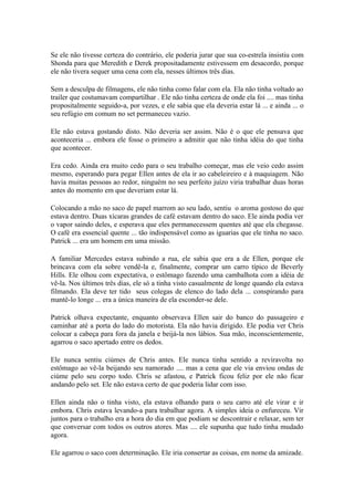 Se ele não tivesse certeza do contrário, ele poderia jurar que sua co-estrela insistiu com
Shonda para que Meredith e Derek propositadamente estivessem em desacordo, porque
ele não tivera sequer uma cena com ela, nesses últimos três dias.

Sem a desculpa de filmagens, ele não tinha como falar com ela. Ela não tinha voltado ao
trailer que costumavam compartilhar . Ele não tinha certeza de onde ela foi .... mas tinha
propositalmente seguido-a, por vezes, e ele sabia que ela deveria estar lá ... e ainda ... o
seu refúgio em comum no set permaneceu vazio.

Ele não estava gostando disto. Não deveria ser assim. Não é o que ele pensava que
aconteceria ... embora ele fosse o primeiro a admitir que não tinha idéia do que tinha
que acontecer.

Era cedo. Ainda era muito cedo para o seu trabalho começar, mas ele veio cedo assim
mesmo, esperando para pegar Ellen antes de ela ir ao cabeleireiro e à maquiagem. Não
havia muitas pessoas ao redor, ninguém no seu perfeito juízo viria trabalhar duas horas
antes do momento em que deveriam estar lá.

Colocando a mão no saco de papel marrom ao seu lado, sentiu o aroma gostoso do que
estava dentro. Duas xícaras grandes de café estavam dentro do saco. Ele ainda podia ver
o vapor saindo deles, e esperava que eles permanecessem quentes até que ela chegasse.
O café era essencial quente ... tão indispensável como as iguarias que ele tinha no saco.
Patrick ... era um homem em uma missão.

A familiar Mercedes estava subindo a rua, ele sabia que era a de Ellen, porque ele
brincava com ela sobre vendê-la e, finalmente, comprar um carro típico de Beverly
Hills. Ele olhou com expectativa, o estômago fazendo uma cambalhota com a idéia de
vê-la. Nos últimos três dias, ele só a tinha visto casualmente de longe quando ela estava
filmando. Ela deve ter tido seus colegas de elenco do lado dela ... conspirando para
mantê-lo longe ... era a única maneira de ela esconder-se dele.

Patrick olhava expectante, enquanto observava Ellen sair do banco do passageiro e
caminhar até a porta do lado do motorista. Ela não havia dirigido. Ele podia ver Chris
colocar a cabeça para fora da janela e beijá-la nos lábios. Sua mão, inconscientemente,
agarrou o saco apertado entre os dedos.

Ele nunca sentiu ciúmes de Chris antes. Ele nunca tinha sentido a reviravolta no
estômago ao vê-la beijando seu namorado .... mas a cena que ele via enviou ondas de
ciúme pelo seu corpo todo. Chris se afastou, e Patrick ficou feliz por ele não ficar
andando pelo set. Ele não estava certo de que poderia lidar com isso.

Ellen ainda não o tinha visto, ela estava olhando para o seu carro até ele virar e ir
embora. Chris estava levando-a para trabalhar agora. A simples ideia o enfureceu. Vir
juntos para o trabalho era a hora do dia em que podiam se descontrair e relaxar, sem ter
que conversar com todos os outros atores. Mas .... ele supunha que tudo tinha mudado
agora.

Ele agarrou o saco com determinação. Ele iria consertar as coisas, em nome da amizade.
 