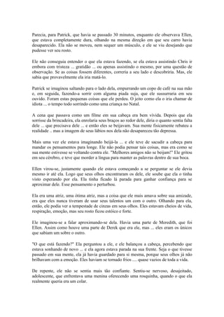 Parecia, para Patrick, que havia se passado 30 minutos, enquanto ele observava Ellen,
que estava completamente dura, olhando na mesma direção em que seu carro havia
desaparecido. Ela não se moveu, nem sequer um músculo, e ele se viu desejando que
pudesse ver seu rosto.

Ele não conseguia entender o que ela estava fazendo, se ela estava assistindo Chris ir
embora com tristeza ... gratidão ... ou apenas assistindo o mesmo, por uma questão de
observação. Se as coisas fossem diferentes, correria a seu lado e descobriria. Mas, ele
sabia que provavelmente ela iria matá-lo.

Patrick se imaginou saltando para o lado dela, empurrando um copo de café na sua mão
e, em seguida, fazendo-a sorrir com alguma piada suja, que ele sussurraria em seu
ouvido. Foram estas pequenas coisas que ele perdeu. O jeito como ela o iria chamar de
idiota ... o tempo todo sorrindo como uma criança no Natal.

A cena que passava como um filme em sua cabeça era bem vívida. Depois que ela
sorrisse da brincadeira, ela enrolaria seus braços ao redor dele, diria o quanto sentia falta
dele ... que precisava dele ... e então eles se beijavam. Sua mente fisicamente rebateu a
realidade .. mas a imagem de seus lábios nos dela não desapareceu tão depressa.

Mais uma vez ele estava imaginando beijá-la ... e ele teve de sacudir a cabeça para
mandar os pensamentos para longe. Ele não podia pensar tais coisas, mas era como se
sua mente estivesse se voltando contra ele. "Melhores amigos não se beijam!" Ele gritou
em seu cérebro, e teve que morder a língua para manter as palavras dentro de sua boca.

Ellen virou-se, justamente quando ele estava começando a se perguntar se ele devia
mesmo ir até ela. Logo que seus olhos encontraram os dele, ele soube que ela o tinha
visto esperando por ela. Ela tinha ficado lá parada para ganhar confiança para se
aproximar dele. Esse pensamento o perturbou.

Ela era uma atriz, uma ótima atriz, mas a coisa que ele mais amava sobre sua amizade,
era que eles nunca tiveram de usar seus talentos um com o outro. Olhando para ela,
então, ele podia ver a tempestade de cinzas em seus olhos. Eles estavam cheios de vida,
respiração, emoção, mas seu rosto ficou estóico e forte.

Ele imaginou-se a falar aproximando-se dela. Havia uma parte de Meredith, que foi
Ellen. Assim como houve uma parte de Derek que era ele, mas ... eles eram os únicos
que sabiam um sobre o outro.

"O que está fazendo?" Ela perguntou a ele, e ele balançou a cabeça, percebendo que
estava sonhando de novo ... e ela agora estava parada na sua frente. Seja o que tivesse
passado em sua mente, ela já havia guardado para si mesma, porque seus olhos já não
brilhavam com a emoção. Eles haviam se tornado frios .... quase vazios de toda a vida.

De repente, ele não se sentia mais tão confiante. Sentiu-se nervoso, desajeitado,
adolescente, que enfrentava uma menina oferecendo uma rosquinha, quando o que ela
realmente queria era um colar.
 