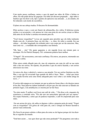 Com muito pouca confiança, meteu o saco de papel nas mãos de Ellen e fechou os
olhos. Ele não podia deixar de gaguejar. Ele tinha um discurso preparado ... algo sábio e
lunático que iria dizer a ela, tipo o quanto ele apreciava sua amizade ... e, no entanto, ele
foi reduzido a um monte de escombros.

O plano em sua cabeça mudou. O discurso foi desmantelado.

Ellen aceitou o saco, e com um franzir da sobrancelha, ela o abriu. O delicioso aroma
encheu o ar novamente, e ele pensou ter visto uma pista de um sorriso cruzar os lábios
dela antes de ela fechar a carranca novamente para ele.

"Você trouxe rosquinhas?" Levou um segundo para perceber que ela tinha realmente
falado com ele. A primeira frase, em três dias ... e, claro, foi sobre a comida. Em sua
cabeça ... ele tinha imaginado ela exibindo todo o seu corpo por ser tão atencioso. Mas,
mais uma vez ... a realidade não correspondia a sua fantasia.

"Oh, hum ... sim." Ele quase gaguejou e, em seguida levou um minuto para se
recompor. Ele foi Patrick Dempsey. Ele certamente poderia fazer melhor.

"E bagels". Ele acrescentou, com mais confiança. Ele estava, aos poucos, retomando seu
controle e calma.

Ellen estava ainda olhando para ele, mas ele empurrou um copo de café na sua outra
mão e deu um sorriso. De repente, ela percebeu o que ele estava fazendo, e um sorriso
atravessou seu rosto.

Lá estava ela, doce e adorável, e amava a sua atenção. Ver seu sorriso iluminou seu dia.
Mas, o seu ego foi esvaziado logo quando ele abriu a boca. "Bem ... Achei que trazer
sua comida favorita seria uma forma adequada para você voltar a ser minha amiga de
novo ..."

O sorriso dela apagou-se no instante em que as palavras foram ditas e ele desejou nunca
tê-las dito. Suas palavras tinham lembrado a ela por que eles não estavam se falando em
primeiro lugar, e ela amaldiçoou a si mesma por ser tão fraca.

"Eu sinto muito. É melhor você levar este café de volta ..." Ela disse a ele, enquanto ela
examinava o conteúdo séria. "Ele não tem um autocolante aprovado por sua esposa."
Ela cuspiu friamente, e antes que ele pudesse responder, o café foi empurrado para suas
mãos.

 Em um acesso de raiva, ela subiu os degraus e abriu a pequena porta de metal. "Fiquei
com as rosquinhas!" Ela gritou de volta para ele, com o sotaque de Boston fazendo-a
parecer mais enfurecida.

Ele ficou lá um pouco atônito e olhou para ela como se ela fugisse porque ele iria dizer-
lhe os segredos do mundo.

"Está bem assim .... isso quer dizer que não estou perdoado?" Ele perguntou com toda a
 