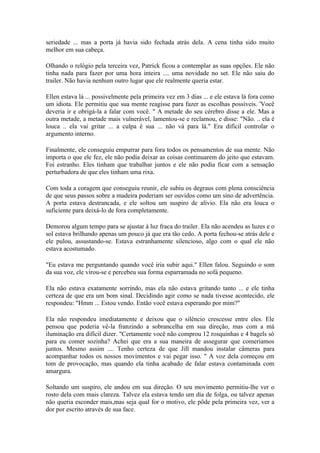 seriedade ... mas a porta já havia sido fechada atrás dela. A cena tinha sido muito
melhor em sua cabeça.

Olhando o relógio pela terceira vez, Patrick ficou a contemplar as suas opções. Ele não
tinha nada para fazer por uma hora inteira .... uma novidade no set. Ele não saiu do
trailer. Não havia nenhum outro lugar que ele realmente queria estar.

Ellen estava lá ... possivelmente pela primeira vez em 3 dias ... e ele estava lá fora como
um idiota. Ele permitiu que sua mente reagisse para fazer as escolhas possíveis. 'Você
deveria ir e obrigá-la a falar com você. " A metade do seu cérebro disse a ele. Mas a
outra metade, a metade mais vulnerável, lamentou-se e reclamou, e disse: "Não. .. ela é
louca .. ela vai gritar ... a culpa é sua ... não vá para lá." Era difícil controlar o
argumento interno.

Finalmente, ele conseguiu empurrar para fora todos os pensamentos de sua mente. Não
importa o que ele fez, ele não podia deixar as coisas continuarem do jeito que estavam.
Foi estranho. Eles tinham que trabalhar juntos e ele não podia ficar com a sensação
perturbadora de que eles tinham uma rixa.

Com toda a coragem que conseguiu reunir, ele subiu os degraus com plena consciência
de que seus passos sobre a madeira poderiam ser ouvidos como um sino de advertência.
A porta estava destrancada, e ele soltou um suspiro de alívio. Ela não era louca o
suficiente para deixá-lo de fora completamente.

Demorou algum tempo para se ajustar à luz fraca do trailer. Ela não acendeu as luzes e o
sol estava brilhando apenas um pouco já que era tão cedo. A porta fechou-se atrás dele e
ele pulou, assustando-se. Estava estranhamente silencioso, algo com o qual ele não
estava acostumado.

"Eu estava me perguntando quando você iria subir aqui." Ellen falou. Seguindo o som
da sua voz, ele virou-se e percebeu sua forma esparramada no sofá pequeno.

Ela não estava exatamente sorrindo, mas ela não estava gritando tanto ... e ele tinha
certeza de que era um bom sinal. Decidindo agir como se nada tivesse acontecido, ele
respondeu: "Hmm ... Estou vendo. Então você estava esperando por mim?"

Ela não respondeu imediatamente e deixou que o silêncio crescesse entre eles. Ele
pensou que poderia vê-la franzindo a sobrancelha em sua direção, mas com a má
iluminação era difícil dizer. "Certamente você não comprou 12 rosquinhas e 4 bagels só
para eu comer sozinha? Achei que era a sua maneira de assegurar que comeríamos
juntos. Mesmo assim .... Tenho certeza de que Jill mandou instalar câmeras para
acompanhar todos os nossos movimentos e vai pegar isso. " A voz dela começou em
tom de provocação, mas quando ela tinha acabado de falar estava contaminada com
amargura.

Soltando um suspiro, ele andou em sua direção. O seu movimento permitiu-lhe ver o
rosto dela com mais clareza. Talvez ela estava tendo um dia de folga, ou talvez apenas
não queria esconder mais,mas seja qual for o motivo, ele pôde pela primeira vez, ver a
dor por escrito através de sua face.
 