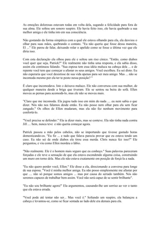 As emoções dolorosas estavam todas em volta dela, sugando a felicidade para fora de
sua alma. Ele soltou um sonoro suspiro. Ele havia feito isso, ele havia quebrado a sua
melhor amiga e ele tinha isto em sua consciência.

Não gostando da forma simpática com a qual ele estava olhando para ela, ela desviou o
olhar para suas mãos, quebrando o contato. "Eu não queria que fosse dessa maneira,
El ..." Ele parou de falar, deixando rolar o apelido como se fosse a última vez que ele
diria isso.

Com esta declaração ela olhou para ele e soltou um riso cínico. "Então, como diabos
você quer que seja, Patrick?" Ele realmente não tinha uma resposta, e ela sabia disso,
assim ela continuou falando. "Sua esposa tem essa idéia maluca na cabeça dela ... e de
repente você tem que começar a afastar os seus amigos. Você escolheu. Eu sei disto. Eu
não esperaria que você desistisse de sua vida apenas para ser meu amigo. Mas ... não se
incomoda mesmo por ela ter te posto nessa posição? "

É claro que incomodava. Isto o deixava maluco. Ele não conversou com sua mulher, de
qualquer maneira desde a briga que tiveram. Ele se sentou na beira do sofá. Ellen
moveu as pernas para acomodá-lo, mas ele não se moveu mais.

”Claro que me incomoda. Ela jogou tudo isso em mim do nada .... eu nem sabia o que
dizer. Nós não nos falamos desde então. Eu não posso nem olhar para ela sem ficar
zangado." Os olhos de Ellen mudaram, mas ela não fez nenhum movimento para
confortá-lo.

"Você precisa se defender." Ela ia dizer mais, mas se conteve. Ela não tinha nada contra
Jill .... bem, nunca teve e não queria começar agora.

Patrick passou a mão pelos cabelos, não se importando que tivesse gastado horas
domesticando-os. "Eu fiz ... e tudo que falava parecia provar que eu estava tendo um
caso. Eu não sei de onde diabos ela tirou essa merda. Chris nunca fez isso?" Ele
perguntou, e viu como Ellen mordeu o lábio.

"Não realmente. Ele é o homem mais seguro que eu conheço." Suas palavras pareceram
forçadas e ele teve a sensação de que ela estava escondendo alguma coisa, construindo
um muro em torno dela. Mas ele não estava exatamente em posição de forçá-la a nada.

"Eu não quero perder você, Ellen." Ele disse a ela, direcionando a conversa para longe
de sua esposa. "Você é minha melhor amiga. Eu não posso simplesmente me afastar por
que .... não só porque somos amigos ... mas por causa do seriado também. Nós não
seremos capazes de trabalhar bem assim. Você não será capaz de se sentir brilhante".

"Eu não sou brilhante agora!" Ela argumentou, causando-lhe um sorriso ao ver o tanto
que ela estava errada.

"Você pode até tentar não ser... Mas você é." Soltando um suspiro, ela balançou a
cabeça e levantou-se, como se ficar sentada ao lado dele era demais para ela.
 