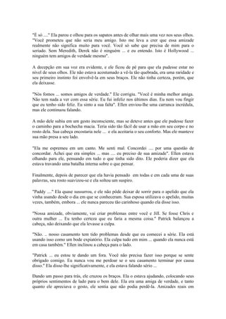 "É só ...." Ela parou e olhou para os sapatos antes de olhar mais uma vez nos seus olhos.
"Você prometeu que não seria meu amigo. Isto me leva a crer que essa amizade
realmente não significa muito para você. Você só sabe que precisa de mim para o
seriado. Sem Meredith, Derek não é ninguém ... e eu entendo. Isto é Hollywood ...
ninguém tem amigos de verdade mesmo".

A decepção em sua voz era evidente, e ele ficou de pé para que ela pudesse estar no
nível de seus olhos. Ele não estava acostumado a vê-la tão quebrada, era uma raridade e
seu primeiro instinto foi envolvê-la em seus braços. Ele não tinha certeza, porém, que
ela deixasse.

"Nós fomos ... somos amigos de verdade." Ele corrigiu. "Você é minha melhor amiga.
Não tem nada a ver com essa série. Eu fui infeliz nos últimos dias. Eu nem vou fingir
que eu tenho sido feliz. Eu sinto a sua falta". Ellen enviou-lhe uma carranca incrédula,
mas ele continuou falando.

A mão dele subiu em um gesto inconsciente, mas se deteve antes que ele pudesse fazer
o caminho para a bochecha macia. Teria sido tão fácil de usar a mão em seu corpo e no
rosto dela. Sua cabeça encostaria nele ... e ela aceitaria o seu conforto. Mas ele manteve
sua mão presa a seu lado.

"Ela me espremeu em um canto. Me senti mal. Concordei .... por uma questão de
concordar. Achei que era simples ... mas .... eu preciso de sua amizade". Ellen estava
olhando para ele, pensando em tudo o que tinha sido dito. Ele poderia dizer que ela
estava travando uma batalha interna sobre o que pensar.

Finalmente, depois de parecer que ela havia pensado em todas e em cada uma de suas
palavras, seu rosto suavizou-se e ela soltou um suspiro.

"Paddy ...." Ela quase sussurrou, e ele não pôde deixar de sorrir para o apelido que ela
vinha usando desde o dia em que se conheceram. Sua esposa utilizava o apelido, muitas
vezes, também, embora ... ele nunca pareceu tão carinhoso quando ela disse isso.

"Nossa amizade, obviamente, vai criar problemas entre você e Jill. Se fosse Chris e
outra mulher ... Eu tenho certeza que eu faria a mesma coisa." Patrick balançou a
cabeça, não deixando que ela levasse a culpa.

"Não. .. nosso casamento tem tido problemas desde que eu comecei a série. Ela está
usando isso como um bode expiatório. Ela culpa tudo em mim ... quando ela nunca está
em casa também." Ellen inclinou a cabeça para o lado.

"Patrick ... eu estou te dando um fora. Você não precisa fazer isso porque se sente
obrigado comigo. Eu nunca vou me perdoar se o seu casamento terminar por causa
disso." Ela disse-lhe significativamente, e ela estava falando sério ...

Dando um passo para trás, ele cruzou os braços. Ela o estava ajudando, colocando seus
próprios sentimentos de lado para o bem dele. Ela era uma amiga de verdade, e tanto
quanto ele apreciava o gesto, ele sentia que não podia perdê-la. Amizades reais em
 