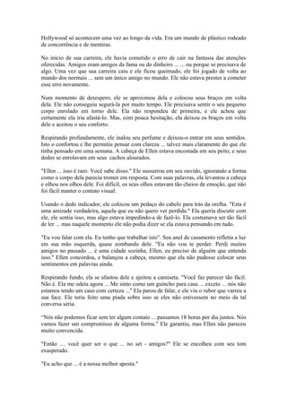Hollywood só acontecem uma vez ao longo da vida. Era um mundo de plástico rodeado
de concorrência e de mentiras.

No início de sua carreira, ele havia cometido o erro de cair na fantasia das atenções
oferecidas. Amigos eram amigos da fama ou do dinheiro ... ... ou porque se precisava de
algo. Uma vez que sua carreira caiu e ele ficou queimado, ele foi jogado de volta ao
mundo dos normais ... sem um único amigo no mundo. Ele não estava prestes a cometer
esse erro novamente.

Num momento de desespero, ele se aproximou dela e colocou seus braços em volta
dela. Ele não conseguiu segurá-la por muito tempo. Ele precisava sentir o seu pequeno
corpo enrolado em torno dele. Ela não respondeu de primeira, e ele achou que
certamente ela iria afastá-lo. Mas, com pouca hesitação, ela deixou os braços em volta
dele e aceitou o seu conforto.

Respirando profundamente, ele inalou seu perfume e deixou-o entrar em seus sentidos.
Isto o confortou e lhe permitiu pensar com clareza ... talvez mais claramente do que ele
tinha pensado em uma semana. A cabeça de Ellen estava encostada em seu peito, e seus
dedos se enrolavam em seus cachos alourados.

"Ellen ... isso é raro. Você sabe disso." Ele sussurrou em seu ouvido, ignorando a forma
como o corpo dela parecia tremer em resposta. Com suas palavras, ela levantou a cabeça
e olhou nos olhos dele. Foi difícil, os seus olhos estavam tão cheios de emoção, que não
foi fácil manter o contato visual.

Usando o dedo indicador, ele colocou um pedaço do cabelo para trás da orelha. "Esta é
uma amizade verdadeira, aquela que eu não quero ver perdida." Ela queria discutir com
ele, ele sentia isso, mas algo estava impedindo-a de fazê-lo. Ela costumava ser tão fácil
de ler ... mas naquele momento ele não podia dizer se ela estava pensando em tudo.

"Eu vou falar com ela. Eu tenho que trabalhar isto". Seu anel de casamento refletia a luz
em sua mão esquerda, quase zombando dele. "Eu não vou te perder. Perdi muitos
amigos no passado ... é uma cidade sozinha, Ellen, eu preciso de alguém que entenda
isso." Ellen concordou, e balançou a cabeça, mesmo que ela não pudesse colocar seus
sentimentos em palavras ainda.

Respirando fundo, ela se afastou dele e ajeitou a camiseta. "Você faz parecer tão fácil.
Não é. Ela me odeia agora ... Me sinto como um guincho para casa ... exceto ... nós não
estamos tendo um caso com certeza ..." Ela parou de falar, e ele viu o rubor que varreu a
sua face. Ele teria feito uma piada sobre isso se eles não estivessem no meio da tal
conversa séria.

“Nós não podemos ficar sem ter algum contato ... passamos 18 horas por dia juntos. Nós
vamos fazer um compromisso de alguma forma." Ele garantiu, mas Ellen não pareceu
muito convencida.

"Então .... você quer ser o que ... no set - amigos?" Ele se encolheu com seu tom
exasperado.

"Eu acho que ... é a nossa melhor aposta."
 