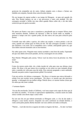gostavam da companhia um do outro, tinham empatia com o elenco e faziam seu
trabalho em conjunto, fazendo disso uma diversão intensa.

Ele era incapaz de esperar acabar o seu tempo de filmagem, só para sair quando ela
saía. Eles faziam jantares no set, e um provocava o outro sem piedade. Ele não
conseguia esconder o brilho nos seus olhos quando falava sobre ela, e ele não tinha
certeza de que ele queria esconder.



Ele parou em frente a sua casa e examinou-a, percebendo que os tempos felizes eram
uma memória distante. Embora ele deixasse a filha na escola todas as manhãs, e
gastasse o tempo com ela o quanto podia, ele não estava em casa para colocá-la para
dormir.

Correndo uma mão sobre o queixo, ele soltou um suspiro, e estava prestes a sair do
carro, quando seu celular piou no bolso de trás. Ele não conseguia esconder o sorriso
que iluminou o seu rosto. Ele se atrapalhou com o celular, antecipando quem era, que
seus dedos estavam tremendo com os movimentos.

Ele sabia quem seria. Ninguém mais estaria acordado a uma hora tão tardia. Esperando
até que seus dedos estivessem parados, ele leu a mensagem em seu celular.

Para Patrick: Obrigado pela carona. Talvez você me deixe levar da próxima vez. Boa
noite!
De: Ellen

Como ela morava perto dele, ele a tinha trazido de volta para casa nas últimas cinco
noites. Ele disse a ela que nunca iria se perdoar se ela caísse no sono tentando dirigir
todo o caminho de volta para casa tão tarde. Eles estavam poupando o meio ambiente,
fazendo sua parte contra o aquecimento global. Era normal.

Com um sorriso, ele deletou a mensagem. Ele disse a si mesmo que estava deixando o
celular livre pra receber novas mensagens. Ele disse a si mesmo que não precisava
guardar a mensagem de sua melhor amiga. Patrick disse a si mesmo muitas coisas que
ele sabia que não eram verdade.

-3 semanas depois-

 Era um dia ensolarado. Sendo a Califórnia, você nem sequer seria capaz de dizer que já
era tarde em outubro. O inverno se aproximava rapidamente, e mesmo assim ele ainda
estava vestido com shorts cáqui e uma t-shirt.

Foi um raro dia em que tinham terminado as filmagens cedo, e a luz do dia ainda o
obrigava a usar óculos escuros. Enquanto seu carro continuou na estrada familiar, o
vento corria pelas janelas abertas fazendo voar seus cabelos em todas as direções.

”Patrick ... você não tem de se segurar em todos os lugares tão bem .... Eu não vou bater
 