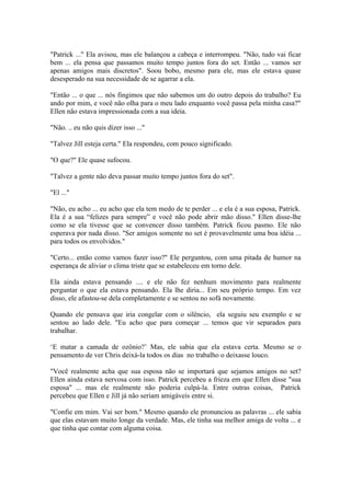 "Patrick ..." Ela avisou, mas ele balançou a cabeça e interrompeu. "Não, tudo vai ficar
bem ... ela pensa que passamos muito tempo juntos fora do set. Então ... vamos ser
apenas amigos mais discretos". Soou bobo, mesmo para ele, mas ele estava quase
desesperado na sua necessidade de se agarrar a ela.

"Então ... o que ... nós fingimos que não sabemos um do outro depois do trabalho? Eu
ando por mim, e você não olha para o meu lado enquanto você passa pela minha casa?"
Ellen não estava impressionada com a sua ideia.

"Não. .. eu não quis dizer isso ..."

"Talvez Jill esteja certa." Ela respondeu, com pouco significado.

"O que?" Ele quase sufocou.

"Talvez a gente não deva passar muito tempo juntos fora do set".

"El ..."

"Não, eu acho ... eu acho que ela tem medo de te perder ... e ela é a sua esposa, Patrick.
Ela é a sua “felizes para sempre” e você não pode abrir mão disso." Ellen disse-lhe
como se ela tivesse que se convencer disso também. Patrick ficou pasmo. Ele não
esperava por nada disso. "Ser amigos somente no set é provavelmente uma boa idéia ...
para todos os envolvidos."

"Certo... então como vamos fazer isso?" Ele perguntou, com uma pitada de humor na
esperança de aliviar o clima triste que se estabeleceu em torno dele.

Ela ainda estava pensando .... e ele não fez nenhum movimento para realmente
perguntar o que ela estava pensando. Ela lhe diria... Em seu próprio tempo. Em vez
disso, ele afastou-se dela completamente e se sentou no sofá novamente.

Quando ele pensava que iria congelar com o silêncio, ela seguiu seu exemplo e se
sentou ao lado dele. "Eu acho que para começar ... temos que vir separados para
trabalhar.

‘E matar a camada de ozônio?’ Mas, ele sabia que ela estava certa. Mesmo se o
pensamento de ver Chris deixá-la todos os dias no trabalho o deixasse louco.

"Você realmente acha que sua esposa não se importará que sejamos amigos no set?
Ellen ainda estava nervosa com isso. Patrick percebeu a frieza em que Ellen disse "sua
esposa" ... mas ele realmente não poderia culpá-la. Entre outras coisas, Patrick
percebeu que Ellen e Jill já não seriam amigáveis entre si.

"Confie em mim. Vai ser bom." Mesmo quando ele pronunciou as palavras ... ele sabia
que elas estavam muito longe da verdade. Mas, ele tinha sua melhor amiga de volta ... e
que tinha que contar com alguma coisa.
 