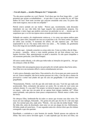 - Um mês depois .... meados filmagens da 2 ª temporada –

"Eu não posso acreditar em você, Patrick. Você disse que iria ficar longe dela .... você
prometeu que seriam co-trabalhadores ... só que não é o que eu acabei de ver, né? Que
diabos foi isso? Nem tente inventar que estavam ensaiando uma cena. Eu posso não
estar neste negócio, mas eu não sou estúpida! "

Patrick estava sentado em seu trailer. Parecia que, recentemente, cada discussão
importante em sua vida tinha tido lugar naquela lata anormalmente pequena. Era
realmente o único lugar que poderia conversar em particular no set .... mesmo que ele
suspeitasse que a voz de sua esposa estava ecoando por todo o estacionamento.

Soltando um suspiro, ele simplesmente sentou-se, e viu como sua esposa andava para
um lado e para outro, lançando um soco no ar próximo a ele. Ele lutou contra o impulso
de cobrir seus ouvidos. O momento foi infeliz, ele não esperava que Jill fosse
surpreendê-lo no set. Ela nunca tinha feito isso antes .... Na verdade, ela geralmente
ficava tão longe de seu trabalho quanto possível.

"Eu venho aqui... tentando consertar as coisas entre nós. Como eu tinha o dia de folga...
eu pensei... caramba... talvez o meu marido gostasse de um bom almoço nos seus
lugares favoritos. Mas, aparentemente eu perdi a memória. Eu não quero atrapalhar o
seu momento particular, com Ellen Pompeo.

Jill estava sendo ridícula, e ele sabia que tinha todas as intenções de ignorá-la... Até que
ela começou a falar de Ellen.

Eles tinham tido uma pequena pausa nas gravações do seriado apenas duas horas antes,
mas Ellen teve um momento difícil e estava estranhamente nervosa.

A atriz estava chateada e para baixo. Para animá-la, ele a levou para um canto escuro de
seu set. Estava tranqüilo, não havia muitas pessoas em volta, e isto lhe deu a chance de
provocá-la e contar suas piadas até que ela caiu em gargalhadas. E ele adorava suas
gargalhadas.

"Honestamente, Patrick, você diz que não está tendo um caso. Você diz que nada está
acontecendo. Bem, certamente não parece ser assim. Ela vai atrás de você como um
cachorro doente. E a sua mão? Ela sempre vai deixá-lo pegar em suas nádegas assim...
ou espera... acho que isto era parte de ser apenas bons amigos também, né?” Jillian
estava gritando, suas palavras eram pouco compreensíveis. Patrick nunca a tinha visto
tão louca.

Ele abraçou Ellen, lembrando-lhe de todos os atores que tiveram seus dias ruins. Ele
tocou em suas nádegas, brincando... Ele gostou do jeito que ela iria rir e dar uma tapa
nele. Era normal para eles, nada sério. "Patrick... tire sua mão da minha bunda." Ellen
lhe tinha dito, antes da dissolução, mais uma vez em um ataque de riso. Infelizmente,
Jill tinha estado ali nesta hora... E saiu segundos antes de o diretor dizer que eles tinham
conseguido o que eles queriam.

Humilhado, e sentindo-se o pior homem do mundo, Patrick pensou nas palavras de
Jillian. Sua raiva estava fervendo agora. A cada espetada que ela dava em Ellen, sua
 