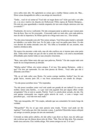 raiva subia mais alto. Ele agüentaria as coisas que a mulher falasse contra ele. Mas...
Dizer coisas desagradáveis sobre a sua amiga era inaceitável.

"Então... você só vai sentar-se? Você não vai negar desta vez? Acho que todo o set sabe
né, e eu sou o motivo de chacota em Hollywood. Pobre esposa de Patrick Dempsey...
Ela está em casa aguardando o marido enquanto ele tem uma relação amorosa com sua
co-estrela!? "

Finalmente, ele ouviu o suficiente. Ele não conseguia parar as palavras que voaram para
fora da boca. Sua voz foi crescendo... Crescendo cada vez mais alto, com cada palavra,
mas ele não se importava. Se Jillian queria ter a briga mais uma vez... Eles teriam.

"Eu não estou transando com ela! Nós somos amigos. Você disse para manter a amizade
no trabalho e eu tenho feito isso. Eu fiz tudo o que você me pediu para fazer. Eu não
vou desistir da minha amizade com ela.” Ele tinha se levantado do seu assento, mas
manteve distância dela.

Ele nunca iria encostar a mão nela, mas ele não confiava em si mesmo para estar perto
dela. Tinha muito tempo em que ele não se sentia tão irritado, e ele estava encontrando
dificuldades para manter todas as suas emoções irracionais.

"Bem, suas ações falam mais alto que suas palavras, Patrick." Ela não cuspiu tudo com
medo de seu temperamento já alterado.

"Minhas ações? Jillian, nós somos amigos. É só isso. Nós apenas flertamos... então o
que? Ela tem um namorado. Eu sou uma pessoa de flertes... Você sabe que não é
diferente com Ellen."

"Oh, eu sei tudo sobre seus flertes. Foi assim comigo também, lembra? Isso foi um
golpe baixo, mesmo para Jill, e sua boca escancarou-se em estado de choque.

“ Eu não posso acreditar nisso." Ele respondeu.

"Eu não posso acreditar como você está sendo um grande de um imbecil! Eu sou tua
mulher, temos uma família... e o que você está jogando fora por alguns olhos verdes
arregalados? Ela só está te usando, Patrick. Você é a estrela deste seriado, ela não. Ela
está apenas começando sua viagem grátis através de você... e com o tempo você
perceberá que... você não tem mais nada.”

"Não seja mesquinha, Jill." Ele cuspiu, sabendo que seu comentário foi muito longe da
verdade.

"Mesquinha?" Ela riu só que mais parecia uma risada. "Como você pode ser tão
ingênuo? Você acha que ela é tão inocente e pura. A perfeita Ellenzinha nunca cobiçará
seu amigo co-estrela, porque ela tem um namorado."

Correndo as mãos pelos cabelos, ele não sabia o que dizer ou fazer, mas ele sabia que
não ia deixar que ela falasse desse jeito de Ellen. "Não. Pare de falar dela. Nós estamos
tendo essa conversa. Ela é minha amiga. Nós somos amigos no set. È só isso."
 