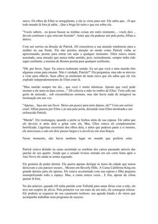 suave. Os olhos de Ellen se arregalaram, e ela se virou para sair. Ela sabia que... O que
todo mundo lá fora já sabia... Que a briga foi ruim e que era sobre ela.

"Vocês sabem... eu posso buscar as minhas coisas em outro momento.... vocês dois ..
devem continuar o que estavam fazendo". Antes que ela pudesse sair pela porta, Jillian a
deteve.

Com um sorriso na direção de Patrick, Jill concentrou a sua atenção totalmente para a
mulher na sua frente. Ela não prestou atenção ao modo como Patrick vinha se
aproximando, pronto para entrar em ação a qualquer momento. Ellen estava muito
assustada, uma emoção que nunca tinha sentido, pois, normalmente, sempre tinha sido
super confiante, a menina de Boston pronta para qualquer confronto.

"Oh, por favor, fique. Eu estava realmente saindo. Eu sei que você e meu marido têm
algumas cenas para ensaiar. Não é verdade, Patrick?" Ela perguntou, mas não se atreveu
a virar para olhá-lo. Seus olhos se encheram de tanta raiva que ela sabia que ele iria
explodir independentemente de Ellen estar lá.

"Meu marido sempre me diz... que você é muito talentosa. Aposto que você pode
ensinar a ele uma ou duas coisas..." Jill colocou a mão no ombro de Ellen. Teria sido um
gesto de amizade... sob circunstâncias normais, mas não havia nada de amigável na
insinuação em sua voz.

"Apenas... faça-me um favor. Deixe um pouco para mim depois, ok?" Com um sorriso
cruel, Jillian passou por Ellen e já saía pela porta, deixando uma Ellen atordoada e um
enfurecido Patrick.

"Merda". Ele resmungou, quando a porta se fechou atrás de sua esposa. Ele sabia que
ele deveria ir atrás dela e gritar com ela. Mas, Ellen estava ali completamente
bestificada. Lágrimas escorriam dos olhos dela, e antes que pudesse parar a si mesmo,
ele atravessou a sala em dois passos largos e a envolveu em seus braços.

Nesse momento, não havia nenhum lugar no mundo que preferia estar.


Patrick estava deitado na cama assistindo as sombras dos carros passando através das
janelas de seu quarto. Ainda que o seriado tivesse entrado em um curto hiato após o
Ano Novo ele ainda se sentia esgotado.

Ele gostaria de poder dormir. Ele queria apenas desligar as luzes da cidade que nunca
deixavam o céu parecer escuro... Mesmo em Beverly Hills. A Cama Califórnia King era
grande demais para ele apenas. Ele estava acostumado com sua esposa e filha pequena
monopolizando todo o espaço. Mas, a cama estava vazia... E fria, apesar do clima
quente lá fora.

No dia anterior, quando Jill tinha partido com Tallulah para umas férias com a mãe, ele
teve um suspiro de alívio. Pela primeira vez em mais de um mês, ele conseguia relaxar.
Ele poderia se esquecer do seu casamento rochoso, sua agenda lotada e do stress que
acompanha trabalhar num programa de sucesso.
 