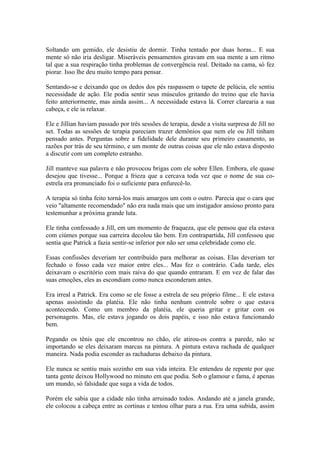 Soltando um gemido, ele desistiu de dormir. Tinha tentado por duas horas... E sua
mente só não iria desligar. Miseráveis pensamentos giravam em sua mente a um ritmo
tal que a sua respiração tinha problemas de convergência real. Deitado na cama, só fez
piorar. Isso lhe deu muito tempo para pensar.

Sentando-se e deixando que os dedos dos pés raspassem o tapete de pelúcia, ele sentiu
necessidade de ação. Ele podia sentir seus músculos gritando do treino que ele havia
feito anteriormente, mas ainda assim... A necessidade estava lá. Correr clarearia a sua
cabeça, e ele ia relaxar.

Ele e Jillian haviam passado por três sessões de terapia, desde a visita surpresa de Jill no
set. Todas as sessões de terapia pareciam trazer demônios que nem ele ou Jill tinham
pensado antes. Perguntas sobre a fidelidade dele durante seu primeiro casamento, as
razões por trás de seu término, e um monte de outras coisas que ele não estava disposto
a discutir com um completo estranho.

Jill manteve sua palavra e não provocou brigas com ele sobre Ellen. Embora, ele quase
desejou que tivesse... Porque a frieza que a cercava toda vez que o nome de sua co-
estrela era pronunciado foi o suficiente para enfurecê-lo.

A terapia só tinha feito torná-los mais amargos um com o outro. Parecia que o cara que
veio "altamente recomendado" não era nada mais que um instigador ansioso pronto para
testemunhar a próxima grande luta.

Ele tinha confessado a Jill, em um momento de fraqueza, que ele pensou que ela estava
com ciúmes porque sua carreira decolou tão bem. Em contrapartida, Jill confessou que
sentia que Patrick a fazia sentir-se inferior por não ser uma celebridade como ele.

Essas confissões deveriam ter contribuído para melhorar as coisas. Elas deveriam ter
fechado o fosso cada vez maior entre eles... Mas fez o contrário. Cada tarde, eles
deixavam o escritório com mais raiva do que quando entraram. E em vez de falar das
suas emoções, eles as escondiam como nunca esconderam antes.

Era irreal a Patrick. Era como se ele fosse a estrela de seu próprio filme... E ele estava
apenas assistindo da platéia. Ele não tinha nenhum controle sobre o que estava
acontecendo. Como um membro da platéia, ele queria gritar e gritar com os
personagens. Mas, ele estava jogando os dois papéis, e isso não estava funcionando
bem.

Pegando os tênis que ele encontrou no chão, ele atirou-os contra a parede, não se
importando se eles deixaram marcas na pintura. A pintura estava rachada de qualquer
maneira. Nada podia esconder as rachaduras debaixo da pintura.

Ele nunca se sentiu mais sozinho em sua vida inteira. Ele entendeu de repente por que
tanta gente deixou Hollywood no minuto em que podia. Sob o glamour e fama, é apenas
um mundo, só falsidade que suga a vida de todos.

Porém ele sabia que a cidade não tinha arruinado todos. Andando até a janela grande,
ele colocou a cabeça entre as cortinas e tentou olhar para a rua. Era uma subida, assim
 
