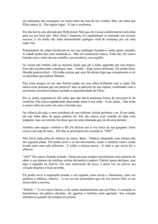 ele realmente não conseguia ver muito além da casa de sua vizinha. Mas, ele sabia que
Ellen estava lá... Em algum lugar... E isto o confortou.

Ela não havia sido alterada por Hollywood. Não que ele tivesse conhecimento suficiente
para ser um bom juiz. Mas, Grey's Anatomy foi rapidamente se tornando um enorme
sucesso, e ela ainda não tinha demonstrado qualquer sinal de mudança por ser uma
super star.

Pensamentos de culpa enrolavam-se em seu estômago fazendo-o sentir quase enjoado.
A cidade podia não estar mudando-a... Mas ele certamente estava. Todo dia, ele estava
tirando mais e mais da sua centelha, sua inocência, seu orgulho.

As coisas não tinham sido as mesmas desde que ele a tinha segurado em seus braços.
Eles não reconheciam a mudança, mas... Ainda... Algo estava diferente. Ele podia dizer,
Shonda poderia dizer... Ele tinha certeza que seus fãs diriam logo que começassem a ver
os episódios que tinham filmado.

Eles eram amigos no set, mas Patrick podia ver seus olhos brilhando com a culpa. Ele
nunca teria pensado que era possível, mas as palavras de sua esposa, combinado com o
seu humor miserável tinham rachado a espontaneidade de Ellen.

Ela se sentia responsável. Ele sabia que não havia nenhuma forma de convencê-la do
contrário. Ele estava rapidamente destruindo todos à sua volta... E ele ainda... Não tinha
a menor idéia de como ele estava fazendo isso.

No silêncio da sala, o som estridente do seu telefone celular perfurou o ar. Já era tarde,
ele não tinha idéia de quem poderia ser. Ele não estava com vontade de falar com
ninguém, mas um instinto lhe disse que era uma chamada que ele deveria atender.

Atendeu sem sequer verificar o ID, ele deixou sair à voz rouca de sua garganta. Soou
rouca e privada de sono... Ele não se preocupou em escondê-lo. "Olá?"

Não havia nada além de silêncio no início. Bem... Silêncio misturado com música alta
em segundo plano. Ele podia ouvir o ar em movimento, como o telefone estava sendo
levado para uma sala diferente... E então a música parou... E tudo o que ouviu foi o
silêncio.

"Alô?" Ele estava ficando irritado. Várias pessoas sempre encontraram uma maneira de
obter o seu número de telefone celular deixando-o maluco. Patrick quase desligou, mas
algo o impediu de fazê-lo. Foi esse sentimento de novo, e desta vez ele puxou seu
coração disposto a ficar na linha.

Ele podia ouvir a respiração pesada, e em seguida, uma coriza e, finalmente, uma voz
quebrou o silêncio, embora... A voz era tão assustadora que ele iria morrer feliz, se ele
nunca mais a ouvisse.

"Patrick..." A voz suave chorou, e ele soube imediatamente que era Ellen. A sensação se
transformou em pânico absoluto, ele agarrou o telefone mais apertado. Seu coração
afundou-se quando ela rompeu em pranto.
 