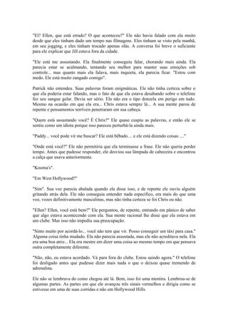 "El? Ellen, que está errado? O que aconteceu?" Ele não havia falado com ela muito
desde que eles tinham dado um tempo nas filmagens. Eles tinham se visto pela manhã,
em seu jogging, e eles tinham trocado apenas olás. A conversa foi breve o suficiente
para ele explicar que Jill estava fora da cidade.

"Ele está me assustando. Ela finalmente conseguiu falar, chorando mais ainda. Ela
parecia estar se acalmando, tentando seu melhor para manter suas emoções sob
controle... mas quanto mais ela falava, mais inquieta, ela parecia ficar. "Estou com
medo. Ele está muito zangado comigo".

Patrick não entendeu. Suas palavras foram enigmáticas. Ele não tinha certeza sobre o
que ela poderia estar falando, mas o fato de que ela estava desabando sobre o telefone
fez seu sangue gelar. Devia ser sério. Ela não era o tipo donzela em perigo em tudo.
Mesmo na ocasião em que ela era... Chris estava sempre lá... A sua mente parou de
repente e pensamentos terríveis penetraram em sua cabeça.

"Quem está assustando você? É Chris?" Ele quase cuspiu as palavras, e então ele se
sentiu como um idiota porque isso pareceu perturbá-la ainda mais.

"Paddy... você pode vir me buscar? Ele está bêbado.... e ele está dizendo coisas ...."

"Onde está você?" Ele não permitiria que ela terminasse a frase. Ele não queria perder
tempo. Antes que pudesse responder, ele desviou sua lâmpada de cabeceira e encontrou
a calça que usava anteriormente.

"Kooma's".

"Em West Hollywood?"

"Sim". Sua voz parecia abalada quando ela disse isso, e de repente ele ouviu alguém
gritando atrás dela. Ele não conseguia entender nada específico, era mais do que uma
voz, vozes definitivamente masculinas, mas não tinha certeza se foi Chris ou não.

"Ellen? Ellen, você está bem?" Ele perguntou, de repente, entrando em pânico de saber
que algo estava acontecendo com ela. Sua mente racional lhe disse que ela estava em
um clube. Mas isso não impediu sua preocupação.

"Sinto muito por acordá-lo... você não tem que vir. Posso conseguir um táxi para casa."
Alguma coisa tinha mudado. Ela não parecia assustada, mas ele não acreditava nela. Ela
era uma boa atriz... Ela era mestre em dizer uma coisa ao mesmo tempo em que pensava
outra completamente diferente.

"Não, não, eu estava acordado. Vá para fora do clube. Estou saindo agora." O telefone
foi desligado antes que pudesse dizer mais nada o que o deixou quase tremendo de
adrenalina.

Ele não se lembrava do como chegou até lá. Bem, isso foi uma mentira. Lembrou-se de
algumas partes. As partes em que ele avançou três sinais vermelhos e dirigia como se
estivesse em uma de suas corridas e não em Hollywood Hills.
 