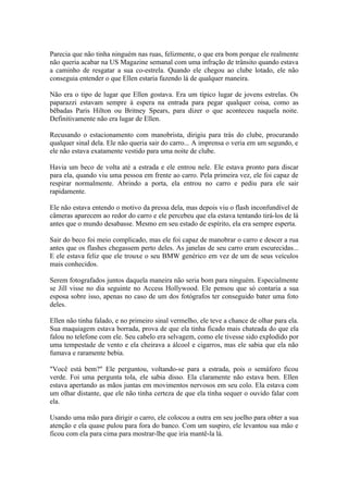 Parecia que não tinha ninguém nas ruas, felizmente, o que era bom porque ele realmente
não queria acabar na US Magazine semanal com uma infração de trânsito quando estava
a caminho de resgatar a sua co-estrela. Quando ele chegou ao clube lotado, ele não
conseguia entender o que Ellen estaria fazendo lá de qualquer maneira.

Não era o tipo de lugar que Ellen gostava. Era um típico lugar de jovens estrelas. Os
paparazzi estavam sempre à espera na entrada para pegar qualquer coisa, como as
bêbadas Paris Hilton ou Britney Spears, para dizer o que aconteceu naquela noite.
Definitivamente não era lugar de Ellen.

Recusando o estacionamento com manobrista, dirigiu para trás do clube, procurando
qualquer sinal dela. Ele não queria sair do carro... A imprensa o veria em um segundo, e
ele não estava exatamente vestido para uma noite de clube.

Havia um beco de volta até a estrada e ele entrou nele. Ele estava pronto para discar
para ela, quando viu uma pessoa em frente ao carro. Pela primeira vez, ele foi capaz de
respirar normalmente. Abrindo a porta, ela entrou no carro e pediu para ele sair
rapidamente.

Ele não estava entendo o motivo da pressa dela, mas depois viu o flash inconfundível de
câmeras aparecem ao redor do carro e ele percebeu que ela estava tentando tirá-los de lá
antes que o mundo desabasse. Mesmo em seu estado de espírito, ela era sempre esperta.

Sair do beco foi meio complicado, mas ele foi capaz de manobrar o carro e descer a rua
antes que os flashes chegassem perto deles. As janelas de seu carro eram escurecidas...
E ele estava feliz que ele trouxe o seu BMW genérico em vez de um de seus veículos
mais conhecidos.

Serem fotografados juntos daquela maneira não seria bom para ninguém. Especialmente
se Jill visse no dia seguinte no Access Hollywood. Ele pensou que só contaria a sua
esposa sobre isso, apenas no caso de um dos fotógrafos ter conseguido bater uma foto
deles.

Ellen não tinha falado, e no primeiro sinal vermelho, ele teve a chance de olhar para ela.
Sua maquiagem estava borrada, prova de que ela tinha ficado mais chateada do que ela
falou no telefone com ele. Seu cabelo era selvagem, como ele tivesse sido explodido por
uma tempestade de vento e ela cheirava a álcool e cigarros, mas ele sabia que ela não
fumava e raramente bebia.

"Você está bem?" Ele perguntou, voltando-se para a estrada, pois o semáforo ficou
verde. Foi uma pergunta tola, ele sabia disso. Ela claramente não estava bem. Ellen
estava apertando as mãos juntas em movimentos nervosos em seu colo. Ela estava com
um olhar distante, que ele não tinha certeza de que ela tinha sequer o ouvido falar com
ela.

Usando uma mão para dirigir o carro, ele colocou a outra em seu joelho para obter a sua
atenção e ela quase pulou para fora do banco. Com um suspiro, ele levantou sua mão e
ficou com ela para cima para mostrar-lhe que iria mantê-la lá.
 