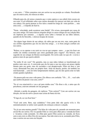 o seu carro ..." Ellen comentou com um sorriso na sua posição ao volante. Percebendo
que ela estava certa, ele relaxou as mãos.

Olhando para ela, ele notou a maneira que o vento soprava o seu cabelo loiro escuro em
seu rosto. O sol refletindo sobre seus cachos dourados fez parecer um halo em volta de
sua cabeça. Ele queria pentear os fios ralos e mantê-los longe do rosto perfeito .... mas
uma coisa .... o impediu de fazê-lo.

"Nesta velocidade, pode acontecer uma batida". Ele avisou, preocupado por causa de
seu carro antigo. Ele nunca deixou ninguém dirigir os carros antigos de sua coleção.Mas
ela implorou por semanas ... e alguma coisa sobre o formato de seu lábio inferior,
quando ela fez beicinho, o deixou incapaz de recusar.

 Em algum lugar dentro de sua cabeça, ele sabia que era um erro, mas, outra parte de
seu cérebro argumentou que ela era uma boa amiga ... e os bons amigos confiam uns
nos outros.

"Relaxe, se eu capotar o seu carro eu vou ter que comprar outro ... o que iria fazer um
rombo em minhas economias que estou guardando para viagens". Ela brincou, uma
sugestão de seu sotaque de Boston escorregando. Ele sorria cada vez que ele o ouvia e
gostava mais do que queria admitir.

"Eu tenho fé em você." Ele garantiu, mas as suas mãos tinham se transformado em
punhos mais uma vez. A conversão que ela fez para a sua rua estava um pouco rápida
demais para seu gosto, mas ele escondeu a sua desaprovação. Ellen era doce e, por
vezes, demasiado boa para seu próprio bem. Atrás da doçura, porém, ela também era
mal-humorada ... com um forte temperamento italiano, que ele não queria estar no lado
errado quando explodisse.

 Ela passou pela sua casa e não parou. Ele olhou-a em confusão. "Uh .... El ... você sabe
que acabou de passar a sua casa, certo?"

"Eu só vou estacioná-lo e vou a pé para minha casa.” Ela disse a ele, e antes que ele
percebesse, estavam entrando em sua garagem.

 Abrindo o portão da garagem, ele replicou: "Tem certeza?” Com um sorriso em sua
direção, ela saiu do carro e puxou suas coisas do banco de trás.

"É logo ali, eu vou ficar bem.”

"Você está certa. Bem, seja cuidadosa." Uma parte dele não queria vê-la ir. Ele
automaticamente se sentiu vazio quando ela começou a descer a calçada.

"Eu já sou uma menina grande!" Ela falou de volta para ele, parando um momento para
enviar-lhe um sorriso. Ele viu quando Ellen se virou para olhar para a varanda da frente
e levantou a mão acenando. Ao olhar para quem Ellen acenou na varanda, ele ficou
cara a cara com os olhos frios de sua esposa. Sua mão estava no ar, acenando para Ellen,
mas o sorriso em seu rosto era forçado.
 