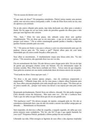 "Ele me acusou de dormir com você."

"O que mais ele disse?" Ele perguntou entredentes. Patrick tentou manter uma postura
calma, mas sua raiva estava começando a subir. A mão de Ellen ficou mole na sua, mas
ele apertou-a em estímulo.

Ela já não estava olhando pela janela, mas tinha deslocado seu olhar para a estrada à
frente. Ele foi capaz de ver seu rosto, então ele percebeu quando ela olhou para o teto
para que suas lágrimas não caíssem.

"Ele... hum..." Ellen fez uma pausa, não sabendo como dizer sem quebrar
completamente. "Ele me disse que eu era uma puta... e que eu só estava usando ele,
porque você nunca..." Ela se sentiu constrangida quando perdeu a batalha e lágrimas
quentes fizeram caminho pelo seu rosto.

"El..." Ele parou em frente a sua casa e colocou o carro no estacionamento para que ele
pudesse virar-se para ela. "Eu nunca o quê?" Patrick olhou para ela com tanta
intensidade que ela estava sendo forçada a olhar para ele.

Seus olhos se encontraram... E imediatamente surgiu uma faísca entre eles. "Eu não
posso..." Ela sussurrou, não querendo dizer isso em voz alta.

Ela era normalmente tão forte. Ela não deixava caras chegar perto dela. Ela era do tipo
da garota que perseguia clientes como um barman. Ela era inteiramente capaz de
levantar sozinha. Mas, Ellen havia confiado em Chris... Talvez mais do que ninguém.
Suas palavras ecoaram em sua mente conduzindo dores de tristeza através de seu peito.

"Você pode me dizer. Estou aqui por você..."

"Eu disse a ele que éramos apenas amigos... mas ele continuou empurrando e
empurrando..." Olhando longe dele, ela fez uma pausa, e depois olhou fixamente para
ele. Seus olhos estavam pingando com cada emoção que ela era capaz. "Ele disse que eu
só estava usando ele... porque você nunca iria deixar a sua esposa por uma puta como
eu."

Respirando profundamente, Patrick ficou em silêncio, chocado. Ele não podia imaginar
Chris dizendo coisas tão dolorosas... Mas mais uma vez... Ele não o conhecia bem.
Tudo o que ele sabia era que Ellen dizia que ele era um grande cara.

"Ele machucou você?" Ele deixou escapar, de repente, esmagado pela ira. Ele não se
considerava demasiado duro, mas ele não iria sentar e assistir sua melhor amiga para ser
abusada... ... Mentalmente ou fisicamente.

Sem responder, ela desviou o olhar de vergonha, e naquele segundo, ele sabia que seus
piores temores eram verdadeiros. "Ele fez, não foi? O que é que aquele bastardo fez
com você?" Perguntou Patrick, perdendo o último pedaço da sua resolução.

Liberando sua mão, Ellen enxugou as lágrimas de seus olhos e deu algumas respiradas
 
