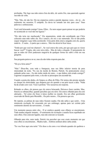 profundas. Tão logo sua mão estava fora da dele, ele sentiu frio, mas querendo agarrar
sua mão de volta.

"Não. Não, ele não fez. Ele me empurrou contra a parede algumas vezes... ele só... ele
realmente me assustou. É estúpido. Eu devia ter tomado um táxi para casa." Suas
palavras o enfureceram.

Você está brincando comigo? Jesus, Ellen... Eu nem sequer quero pensar no que poderia
ter acontecido se você não me ligasse."

"Ele não teria me machucado." Ela argumentou, ainda não acreditando que Chris
colocaria uma mão sobre ela. Ela o amava, ele era o seu namorado. Ela só não podia
sequer imaginar o que tinha acontecido. Uma parte dela estava zangada com ele, queria
matá-lo... E outra... A parte que o amava... Não iria deixá-la ficar louca.

"Então por que você me chamou?... Se você estava tão certa, por que quis que eu viesse
buscar você?" Cuspiu, não com raiva dela... Mas de toda a situação. O pensamento de
que as mãos de Chris pudessem magoá-la de qualquer forma fez subir a bile em sua
garganta.

Sua pergunta pairava no ar, mas ela não tinha resposta para dar.

"Ele já a feriu antes?"

"Não." Disse-lhe, com toda a franqueza, mas seu lábio inferior tremia da pura
intensidade da noite. "Eu sou da merda de Boston, Patrick. Eu praticamente cresci
andando pelas ruas... Eu não tenho medo de caras... o que diabos está errado comigo?"
Lágrimas escaparam pelo rosto, e ela não se preocupou em escondê-las.

Usando a ponta dos dedos, ele limpou os olhos de Ellen. Ele tentou não prestar atenção
ao choque de eletricidade, que disparou por ele quando a sua pele tocou a dela. "Nada
há de errado com você. Você è perfeita." Ele sussurrou em resposta.

Rolando os olhos, ela pensou que ele estava brincando. Deixou-o fazer carinho. Mas,
franziu as sobrancelhas, quando percebeu que era sério. Ele estava olhando para ela com
adoração... Tal como ela fosse à única mulher no mundo. Era um olhar geralmente
reservado de Derek para Meredith... Ou pelo menos... Ela pensava que era.

De repente, as palmas de suas mãos ficaram suadas. Ela não sabia o que sentir... Uma
minúscula excitação foi crescendo em seu estômago, apenas para ser extinta pelo
sentimento doentio de nervosismo... E medo.

Um momento passou entre eles... O ar estalava quando seus olhares se encontraram.
Tudo mudou naquele instante... O sentimento de excitação e cautela ficou espelhado em
seus olhos. Eles estavam ligados, mas não estavam se tocando.

Olhando para trás, mais tarde, Patrick iria perceber que esse exato momento em que
seus olhos se encontraram... Mudou tudo... Embora nenhum deles sabia ainda.

"Eu vou ficar aqui esta noite." Ele disse a ela com a voz trêmula quando ele quebrou o
 