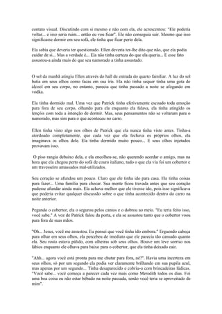 contato visual. Discutindo com si mesmo e não com ela, ele acrescentou: "Ele poderia
voltar... e isso seria ruim... então eu vou ficar". Ele não conseguia sair. Mesmo que isso
significasse dormir em seu sofá, ele tinha que ficar perto dela.

Ela sabia que deveria ter questionado. Ellen deveria ter-lhe dito que não, que ela podia
cuidar de si... Mas a verdade é... Ela não tinha certeza do que ela queria... E esse fato
assustou-a ainda mais do que seu namorado a tinha assustado.


O sol da manhã atingiu Ellen através do hall de entrada do quarto familiar. A luz do sol
batia em seus olhos como facas em sua íris. Ela não tinha sequer tinha uma gota de
álcool em seu corpo, no entanto, parecia que tinha passado a noite se afogando em
vodka.

Ela tinha dormido mal. Uma vez que Patrick tinha efetivamente escoado toda emoção
para fora de seu corpo, olhando para ela enquanto ela falava, ela tinha atingido os
lençóis com toda a intenção de dormir. Mas, seus pensamentos não se voltaram para o
namorado, mas sim para o que aconteceu no carro.

Ellen tinha visto algo nos olhos de Patrick que ela nunca tinha visto antes. Tinha-a
atordoado completamente, que cada vez que ela fechava os próprios olhos, ela
imaginava os olhos dele. Ela tinha dormido muito pouco... E seus olhos injetados
provavam isso.

 O piso rangia debaixo dela, e ela encolheu-se, não querendo acordar o amigo, mas na
hora que ela chegou perto do sofá de couro italiano, tudo o que ela viu foi um cobertor e
um travesseiro amassados mal-utilizados.

Seu coração se afundou um pouco. Claro que ele tinha ido para casa. Ele tinha coisas
para fazer... Uma família para checar. Sua mente ficou travada antes que seu coração
pudesse afundar ainda mais. Ela achava melhor que ele tivesse ido, pois isso significava
que poderia evitar qualquer discussão sobre o que tinha acontecido dentro do carro na
noite anterior.

Pegando o cobertor, ela o segurou pelos cantos e o dobrou ao meio. "Eu teria feito isso,
você sabe." A voz de Patrick falou da porta, e ela se assustou tanto que o cobertor voou
para fora de suas mãos.

"Oh... Jesus, você me assustou. Eu pensei que você tinha ido embora." Erguendo cabeça
para olhar em seus olhos, ela percebeu de imediato que ele parecia tão cansado quanto
ela. Seu rosto estava pálido, com olheiras sob seus olhos. Houve um leve sorriso nos
lábios enquanto ele olhava para baixo para o cobertor, que ela tinha deixado cair.

"Ahh... agora você está pronta para me chutar para fora, né?". Havia uma incerteza em
seus olhos, só por um segundo ela podia ver claramente brilhando em sua pupila azul,
mas apenas por um segundo... Tinha desaparecido e cobriu-o com brincadeiras lúdicas.
"Você sabe... você começa a parecer cada vez mais como Meredith todos os dias. Foi
uma boa coisa eu não estar bêbado na noite passada, senão você teria se aproveitado de
mim".
 