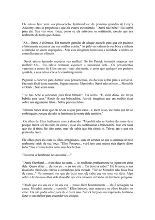Ela estava feliz com sua provocação, lembrando-se do primeiro episódio de Grey’s
Anatomy, mas se perguntou o que ele estava escondendo. "Derek não bebe." Ela sorriu
para ele. Sua voz soou rouca, como se ela estivesse se resfriando, exceto que era
realmente do tanto que chorou.

"Ah... Derek é diferente. Ele mantém garrafas de uísque escocês para que ele pudesse
efetivamente esquecer que sua mulher existia." As palavras saíram de sua boca e tinham
a intenção de serem engraçadas... Mas elas atingiram demasiado a realidade, e ambos se
entreolharam em silêncio.

 Derek estava tentando esquecer sua mulher? Ou foi Patrick tentando esquecer sua
mulher? Ou... Ela estava tentando esquecer o namorado dela... Os pensamentos
varreram a mente de Ellen em um ritmo alucinante, e antes que qualquer um pudesse
ajudá-la, a sala estava cheia de constrangimento.

Pegando o cobertor para distrair seus pensamentos, ela decidiu voltar para a conversa.
Era mais fácil dessa maneira. Segura mesmo. Meredith e Derek não existem... Meredith
e Derek... Não eram reais.

"Ele não bebe o suficiente para ficar bêbado". Ela sorriu. "E, além disso, ele levou
bebida para casa." Rindo de sua brincadeira, Patrick imaginou que era melhor falar
sobre seu argumento falso... Sobre pessoas falsas.

"Shonda nunca disse que ele levou uísque para casa... e, além disso, ele tinha que ter se
embriagado, porque ele não se lembrava do nome dela também."

 Os olhos de Ellen brilhavam com a diversão. "Meredith não se lembra do nome dele
porque Derek foi tão ruim na cama”, disse ela continuando a brincadeira. Não era nada
que ela já tinha lhe dito antes, mas ela sabia que iria chocá-lo. Talvez era o que ela
pretendia fazer.

Ele olhou para ela com os olhos arregalados, sem ter certeza de que a sentença tivesse
realmente saído de sua boca. "Ellen Pompeo... você tem uma mente suja depois disso
tudo." Sua afirmação fez corar suas bochechas.

"Ela teria se lembrado de seu nome ...."

"Derek Shepherd .... é um deus na cama. ... As mulheres praticamente se jogam em cima
dele. Quero dizer ... ele sou eu .. e eu sou ele ... Eu deveria saber." Ele brincou, e sua
risadinha minúscula retirou a estranheza pela metade. "Talvez Meredith não fosse boa
de cama..." No momento em que ele dizia isso, ele sabia que era uma má idéia. Algo
sobre o brilho nos olhos dela disse-lhe que eles estavam entrando em território perigoso.

"Desde que ela sou eu e eu sou ela ... posso dizer honestamente ... ela é selvagem na
cama. Meredith assume o controle." Ellen brincou, mas manteve os olhos focados no
chão. Ela não podia olhar para ele e dizer isso. Patrick forçava sua respiração, tentando
fazer o seu melhor para esconder seu choque.
 