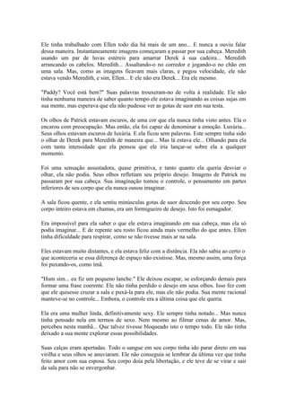 Ele tinha trabalhado com Ellen todo dia há mais de um ano... E nunca a ouviu falar
dessa maneira. Instantaneamente imagens começaram a passar por sua cabeça. Meredith
usando um par de luvas estéreis para amarrar Derek à sua cadeira... Meredith
arrancando os cabelos. Meredith... Assaltando-o no corredor e jogando-o no chão em
uma sala. Mas, como as imagens ficavam mais claras, e pegou velocidade, ele não
estava vendo Meredith, e sim, Ellen... E ele não era Derek... Era ele mesmo.

"Paddy? Você está bem?" Suas palavras trouxeram-no de volta à realidade. Ele não
tinha nenhuma maneira de saber quanto tempo ele estava imaginando as coisas sujas em
sua mente, mas esperava que ela não pudesse ver as gotas de suor em sua testa.

Os olhos de Patrick estavam escuros, de uma cor que ela nunca tinha visto antes. Ela o
encarou com preocupação. Mas então, ela foi capaz de denominar a emoção. Luxúria...
Seus olhos estavam escuros de luxúria. E ela ficou sem palavras. Este sempre tinha sido
o olhar de Derek para Meredith de maneira que... Mas lá estava ele... Olhando para ela
com tanta intensidade que ela pensou que ele iria lançar-se sobre ela a qualquer
momento.

Foi uma sensação assustadora, quase primitiva, e tanto quanto ela queria desviar o
olhar, ela não podia. Seus olhos refletiam seu próprio desejo. Imagens de Patrick nu
passaram por sua cabeça. Sua imaginação tomou o controle, o pensamento em partes
inferiores de seu corpo que ela nunca ousou imaginar.

A sala ficou quente, e ela sentiu minúsculas gotas de suor descendo por seu corpo. Seu
corpo inteiro estava em chamas, era um formigueiro de desejo. Isto foi esmagador.

Era impossível para ela saber o que ele estava imaginando em sua cabeça, mas ela só
podia imaginar... E de repente seu rosto ficou ainda mais vermelho do que antes. Ellen
tinha dificuldade para respirar, como se não tivesse mais ar na sala.

Eles estavam muito distantes, e ela estava feliz com a distância. Ela não sabia ao certo o
que aconteceria se essa diferença de espaço não existisse. Mas, mesmo assim, uma força
foi puxando-os, como ímã.

"Hum sim... eu fiz um pequeno lanche." Ele deixou escapar, se esforçando demais para
formar uma frase coerente. Ele não tinha perdido o desejo em seus olhos. Isso fez com
que ele quisesse cruzar a sala e puxá-la para ele, mas ele não podia. Sua mente racional
manteve-se no controle... Embora, o controle era a última coisa que ele queria.

Ela era uma mulher linda, definitivamente sexy. Ele sempre tinha notado... Mas nunca
tinha pensado nela em termos de sexo. Nem mesmo ao filmar cenas de amor. Mas,
percebeu nesta manhã... Que talvez tivesse bloqueado isto o tempo todo. Ele não tinha
deixado a sua mente explorar essas possibilidades.

Suas calças eram apertadas. Todo o sangue em seu corpo tinha ido parar direto em sua
virilha e seus olhos se anuviaram. Ele não conseguia se lembrar da última vez que tinha
feito amor com sua esposa. Seu corpo doía pela libertação, e ele teve de se virar e sair
da sala para não se envergonhar.
 