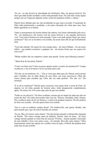 "Eu sei... eu não deveria ter desculpado tão facilmente. Mas, ele parecia horrível. Ele
disse que tinha ficado acordado a noite toda pensando nisso. Ele está indo visitar alguns
amigos em Las Vegas por algumas noites, assim nós podemos esfriar a cabeça."

Patrick ficou olhando para ela, não acreditando no que estava ouvindo. O namorado de
Ellen tinha praticamente a assaltado, e ela estava deixando ele voltar para casa. Seus
dedos agarraram-se ao balcão.

Todos os pensamentos de luxúria tinham ido embora, eles foram substituídos pela raiva.
"El... ele machucou-a. Ele acusou você de coisas terríveis e, em seguida, aterrorizou
você. Você estava histérica na noite passada. Como você pode apenas fingir que nunca
aconteceu?" Sua voz se levantou e na cozinha, ela ecoou mais alto do que normalmente
teria.

"Você não entende. Ele nunca fez isso comigo antes... ele estava bêbado... foi um acaso
infeliz... que poderia acontecer a qualquer um... da mesma forma que sua esposa fez
com você."

"Minha mulher não me empurrou contra uma parede. Existe uma diferença enorme."

" Basta ficar de fora desta, Patrick."

"Como vou fazer isso? Como eu posso apenas sentar e assistir ele machucá-la?" Cuspiu
as palavras, e ela se levantou e levou seu prato para a pia.

"Ele não vai me machucar. Eu ..." Ela se virou para olhar para ele. Patrick estava pronto
para a batalha, mas ao olhar dentro de seus olhos, seu rosto suavizou-se. Ellen não
estava pronta para acreditar que Chris não era nada perfeito. "Ele não vai." Ela
terminou.

"E se ele te machucar?" Patrick quase sussurrou, sem sequer dizer o nome de Chris. Se
alguma vez ele tinha gostado do homem antes, tinha desaparecido completamente
agora. Ele nunca iria vê-lo como algo mais do que um canalha.

"Então eu vou deixá-lo." Ela disse confiante, mesmo que no fundo ela sabia que não era
assim tão fácil. Ele tinha atravessado tudo com ela. Tristeza, felicidade, fama, fortuna.
Ele a conhecia antes de ela ser famosa, e a amava de qualquer maneira. Ela não poderia
ter feito isso sozinha... Ela não queria fazer isso sozinha.

"Isso é o que as mulheres sempre dizem". Ele lembrou-lhe, sem querer ofender, mas
para mostrar que o que ela estava fazendo era comum.

"Eu sei. Mas, ele merece outra chance." Ela não prestou atenção à sobrancelha arqueada
de Patrick. "Ele estava comigo antes do dinheiro, Patrick, antes da fama... ele ficou
comigo mesmo quando eu estou fora de casa por 18 horas... mesmo quando a descrição
do meu trabalho é ficar com outros caras... ele entende. Devo-lhe outra chance." Ellen
honestamente sentia que aquele era o melhor curso de ação, e Patrick não poderia fazer
nada mais do que assentir.
 