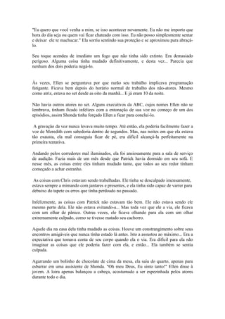 "Eu quero que você venha a mim, se isso acontecer novamente. Eu não me importo que
hora do dia seja ou quem vai ficar chateado com isso. Eu não posso simplesmente sentar
e deixar ele te machucar." Ela sorriu sentindo sua proteção e se aproximou para abraçá-
lo.

Seu toque acendeu de imediato um fogo que não tinha sido extinto. Era demasiado
perigoso. Alguma coisa tinha mudado definitivamente, e desta vez... Parecia que
nenhum dos dois poderia negá-lo.


Às vezes, Ellen se perguntava por que razão seu trabalho implicava programação
fatigante. Ficava bem depois do horário normal de trabalho dos não-atores. Mesmo
como atriz, estava no set desde as oito da manhã... E já eram 10 da noite.

Não havia outros atores no set. Alguns executivos da ABC, cujos nomes Ellen não se
lembrava, tinham ficado infelizes com a entonação de sua voz no começo de um dos
episódios, assim Shonda tinha forçado Ellen a ficar para concluí-lo.

 A gravação da voz nunca levava muito tempo. Até então, ela poderia facilmente fazer a
voz de Meredith com sabedoria dentro de segundos. Mas, nas noites em que ela estava
tão exausta, ela mal conseguia ficar de pé, era difícil alcançá-la perfeitamente na
primeira tentativa.

Andando pelos corredores mal iluminados, ela foi ansiosamente para a sala de serviço
de audição. Fazia mais de um mês desde que Patrick havia dormido em seu sofá. E
nesse mês, as coisas entre eles tinham mudado tanto, que todos ao seu redor tinham
começado a achar estranho.

 As coisas com Chris estavam sendo trabalhadas. Ele tinha se desculpado imensamente,
estava sempre a mimando com jantares e presentes, e ela tinha sido capaz de varrer para
debaixo do tapete os erros que tinha perdoado no passado.

Infelizmente, as coisas com Patrick não estavam tão bem. Ele não estava sendo ele
mesmo perto dela. Ele não estava evitando-a... Mas toda vez que ele a via, ele ficava
com um olhar de pânico. Outras vezes, ele ficava olhando para ela com um olhar
extremamente culpado, como se tivesse matado seu cachorro.

Aquele dia na casa dela tinha mudado as coisas. Houve um constrangimento sobre seus
encontros amigáveis que nunca tinha estado lá antes. Isto a assustou ao máximo... Era a
expectativa que tomava conta de seu corpo quando ela o via. Era difícil para ela não
imaginar as coisas que ele poderia fazer com ela, e então... Ela também se sentia
culpada.

Agarrando um bolinho de chocolate de cima da mesa, ela saiu do quarto, apenas para
esbarrar em uma assistente de Shonda. "Oh meu Deus, Eu sinto tanto!" Ellen disse à
jovem. A loira apenas balançou a cabeça, acostumado a ser espezinhada pelos atores
durante todo o dia.
 