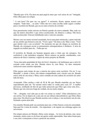 "Shonda quer vê-la. Ela disse-me para pegá-la antes que você saísse do set." Intrigada,
Ellen olhou para seu relógio.

" A esta hora? Ela quer me ver agora?" A assistente, Karen, apenas acenou com
simpatia. "Tudo bem ... eu acho." Ellen não teve outra escolha senão seguir a mulher
para o escritório de Shonda, que era no outro extremo do corredor.

Seus pensamentos ainda estavam em Patrick quando ela estava andando. Mas, toda vez
que ela tentava descobrir o que estava acontecendo, ela abanava a cabeça. Não havia
nada acontecendo. Estavam trabalhando mais e estavam cansados.

Mesmo com sua mente racional assumindo, havia uma parte minúscula, a parte malvada
de seu cérebro que brincava com ela. "Você o quer." Ele disse a ela. Mais e mais. "Você
quer dormir com o seu co-estrela". No momento em que ela chegou ao escritório de
Shonda, ela conseguiu enviar os pensamentos enlouquecedores à distância. A terra da
negação era melhor para ela... Tinha que ser.

O escritório de Shonda era bastante pequeno para o título que ela carregava. Era
confortável e não intimidava ninguém. Havia cartazes na parede, emoldurados, com
anúncios de Grey's Anatomy e alguns de outros projetos de Shonda.

 Ficou claro pela quantidade de fotos de Grey's Anatomy e de lembranças que a série foi
coroada como sendo sua jóia. Shonda estava lá, com Betsy. As duas raramente
realizavam umas reuniões separadas.

Ellen passou mais tempo do que a maioria dos atores neste escritório. Ela era "a sua
Meredith”, e desde o início, elas tinham compartilhado certo vínculo com ela. Shonda
estava atrás de sua mesa, e Betsy estava sentada em uma cadeira de escritório do outro
lado da mesa.

Avançando, Ellen encheu a mão de M & Ms que Shonda mantinha em um frasco
especialmente para ela. "Eu mesmo retirei todos os verdes para você, El". A mulher
provocou, zombando do fato de que todos pensavam que Ellen agia como uma diva...
Mesmo que isto estivesse longe da verdade, ela era muito simples.

"Ah ... obrigada, você sabe que eu não vou comer os verdes". Ellen ridicularizou com
um sorriso. Foi só depois de a sala cair em um silêncio desconfortável, que Ellen olhou
para cima. Ela observou que Shonda assentiu com a cabeça, e sua assistente saiu da sala,
fechando a porta atrás dela.

Era estranho Shonda pedir sua assistente para sair, e Ellen franziu a testa de curiosidade.
Seja qual for o tema da reunião... Era importante, e de repente seu estômago agitou em
nervosismo.

Ela sempre pensou em Shonda e Betsy como amigas... Ao invés de patroas, mas, nesse
momento, sentiu como se ela fosse um garoto sendo repreendido. Suas mãos foram para
o seu colo e começaram a torcer a ponta de sua camisa.
 