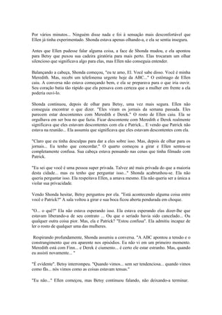 Por vários minutos... Ninguém disse nada e foi à sensação mais desconfortável que
Ellen já tinha experimentado. Shonda estava apenas olhando-a, e ela se sentia insegura.

Antes que Ellen pudesse falar alguma coisa, a face de Shonda mudou, e ela apontou
para Betsy que puxou sua cadeira giratória para mais perto. Elas trocaram um olhar
silencioso que significava algo para elas, mas Ellen não conseguia entender.

Balançando a cabeça, Shonda começou, "eu te amo, El. Você sabe disso. Você é minha
Meredith. Mas, recebi um telefonema urgente hoje da ABC..." O estômago de Ellen
caiu. A conversa não estava começando bem, e ela se preparava para o que iria ouvir.
Seu coração batia tão rápido que ela pensava com certeza que a mulher em frente a ela
poderia ouvi-lo.

Shonda continuou, depois de olhar para Betsy, uma vez mais segura. Ellen não
conseguia encontrar o que dizer. "Eles viram os jornais da semana passada. Eles
parecem estar descontentes com Meredith e Derek." O rosto de Ellen caiu. Ela se
orgulhava em ser boa no que fazia. Ficar descontente com Meredith e Derek realmente
significava que eles estavam descontentes com ela e Patrick... E vendo que Patrick não
estava na reunião... Ela assumiu que significava que eles estavam descontentes com ela.

"Claro que eu tinha desculpas para dar a eles sobre isso. Mas, depois de olhar para os
jornais... Eu tenho que concordar." O quarto começou a girar e Ellen sentou-se
completamente confusa. Sua cabeça estava pensando nas cenas que tinha filmado com
Patrick.

"Eu sei que você é uma pessoa super privada. Talvez até mais privada do que a maioria
desta cidade... mas eu tenho que perguntar isso..." Shonda acabrunhou-se. Ela não
queria perguntar isso. Ela respeitava Ellen, a amava mesmo. Ela não queria ser a única a
violar sua privacidade.

Vendo Shonda hesitar, Betsy perguntou por ela. "Está acontecendo alguma coisa entre
você e Patrick?" A sala voltou a girar e sua boca ficou aberta pendurada em choque.

"O... o quê?" Ela não estava esperando isso. Ela estava esperando elas dizer-lhe que
estavam liberando-a de seu contrato ... Ou que o seriado havia sido cancelado... Ou
qualquer outra coisa pior. Mas, ela e Patrick? "Estou confusa". Ela admitiu incapaz de
ler o rosto de qualquer uma das mulheres.

 Respirando profundamente, Shonda assumiu a conversa. "A ABC apontou a tensão e o
constrangimento que era aparente nos episódios. Eu não vi em um primeiro momento.
Meredith está com Finn... e Derek é ciumento... é certo ele estar estranho. Mas, quando
eu assisti novamente... "

"É evidente". Betsy interrompeu. "Quando vimos... sem ser tendenciosa... quando vimos
como fãs... nós vimos como as coisas estavam tensas."

"Eu não..." Ellen começou, mas Betsy continuou falando, não deixando-a terminar.
 