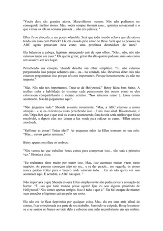 "Vocês dois são grandes atores. Maravilhosos mesmo. Nós não podíamos ter
conseguido melhor atores. Mas, vocês sempre tiveram essa... química sensacional e o
que vimos na tela na semana passada ... não era química. "

Ellen ficou chocada, e um pouco ofendida. Será que todo mundo achava que ela estava
tendo um caso com Patrick? Ele era casado pelo amor de Deus. Será que as pessoas na
ABC agora pensavam nela como uma prostituta destruidora de lares?

Ela balançou a cabeça, lágrimas ameaçando cair de seus olhos. "Não... não, nós não
estamos tendo um caso." Ela queria gritar, gritar tão alto quanto pudesse, mas saiu como
um sussurro em seu lugar.

Percebendo sua emoção, Shonda deu-lhe um olhar simpático. "El, não estamos
perguntando isso porque achamos que... ou... na verdade, não. Devemos dizer, nós não
estamos perguntando isso porque nós nos importamos. Porque honestamente, eu não me
importo."

"Não. Nós não nos importamos. Trata-se de Hollywood." Betsy falou bem baixo. A
mulher tinha a habilidade de terminar cada pensamento dos outros como se eles
estivessem compartilhando o mesmo cérebro. "Nós sabemos como é. Essas coisas
acontecem. Não há julgamento aqui".

"Não julgamos tudo." Shonda assumiu novamente. "Mas, a ABC chamou a nossa
atenção... e se os executivos estão percebendo isso... é um mau sinal. Disseram-me, e
cito,"Diga-lhes que o que está ou estava acontecendo fora da tela seria melhor que fosse
resolvido', e depois eles nos deram a luz verde para refazer as cenas. “Ellen estava
atordoada.

"Refilmar as cenas? Todas elas?" As pequenas mãos de Ellen tremiam no seu colo.
"Mas... vamos gastar semanas."

Betsy apenas encolheu os ombros.

"Nós vamos ter que trabalhar horas extras para compensar isso... não será a primeira
vez." Shonda a disse.

“Eu realmente sinto muito por trazer isso. Mas, isso acontece muitas vezes neste
negócio. As pessoas começam algo no set... e se der errado... em seguida, os atores
nunca podem voltar para o buraco onde estavam indo. .. Eu só não quero ver isso
acontecer aqui. E acredite, a ABC não quer. "

Não importava o que Shonda dissera Ellen simplesmente não podia evitar a sensação de
horror. "É isso que todo mundo pensa agora? Que eu sou alguma prostituta de
Hollywood? Nós somos apenas amigos. Isso é tudo o que é." Ela foi incapaz de manter
suas emoções e lágrimas caíram pelo seu rosto.

Ela não era de ficar deprimida por qualquer coisa. Mas, ela era uma atriz afinal de
contas, ficar emocionada era parte de seu trabalho. Sentindo-se culpada, Betsy levantou-
se e se sentou no banco ao lado dela e colocou uma mão reconfortante em seu ombro.
 