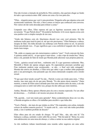 Elas não tiveram a intenção de perturbá-la. Pelo contrário, elas queriam chegar ao fundo
de tudo o que acontecia antes ABC entrou em cena e fez isso para eles.

"Ellen... ninguém pensa que você é uma prostituta. Ninguém acha que alguma coisa está
acontecendo realmente. Nós três, e Steve somos os únicos que conhecem esta conversa.
Nós vamos até dar outra desculpa para refazer a cenas."

Limpando seus olhos, Ellen esperou até que as lágrimas secassem antes de falar
novamente. "O que Patrick disse?" Ela poderia facilmente vê-lo socar alguma coisa com
seus punhos com a simples menção de um caso.

"Ainda não falamos com ele. Queríamos discutir isso com você primeiro. Não há
nenhuma razão para trazê-lo para cá, até que nós precisemos." Ellen balançou a cabeça,
incapaz de falar. Ela tinha deixado seu embaraço com Patrick entrar no set. As pessoas
foram percebendo isso... O que significou que a sua confortável negação não iria durar
muito mais tempo.

"Ok, então se esqueça que nós mencionamos a palavra “caso”. Vocês estavam tão bem.
A química ainda está lá... só que agora é mais tensa... e não o tipo de tensão boa." Betsy
disse a ela, parando de falar de modo que Shonda pode adicionar suas próprias palavras.

"Certo... química sexual está bem... realmente está. É o que queremos realmente. Mas,
Meredith e Derek são apenas amigos agora. Os espectadores precisam acreditar que
Finn realmente poderia estar acontecendo... se não... o final será todo estragado".
Shonda não entrou em detalhes, e Ellen teria que saber o que a mulher tinha preparado
para a sua personagem, mas pensando que ela estava demasiado ocupada com a tensão
sexual.

"O que quer dizer tensão sexual? Eu não... Patrick é como um irmão para mim..." Ellen
mentiu, mas mais para ela do que para Shonda. "Eu não penso dessa maneira." Outra
mentira, a mente de Ellen estava atirando para fora uma mentira atrás da outra, e ela não
conseguia nem se sentir mal sobre isso, porque ela não sabia que eram mentiras.

Ambas, Shonda e Betsy apenas olharam para ela com a mesma expressão. Foi um olhar
de descrença... ... Confusão e até mesmo um pouco de emoção.

"Oh, querida... você tem muito para aprender". Betsy acidentalmente disse em voz alta,
e Shonda arregalou os olhos e foi trabalhar para encobrir o que tinha dito.

"Você e Patrick... são mais do que irmãos eu diria." Ela respondeu com calma, tentando
colocar da melhor maneira possível. "A tensão está lá... caso você não tenha percebido
ainda, e isto é também proibido de discutir."

Ellen olhou para ela em estado de choque. "O quê? Não... não, não está lá." Ela
balançou a cabeça, sentindo o calor subir-lhe ao rosto. "Não há nada lá." Betsy riu como
uma adolescente em uma mesa de almoço, e voltou a sentar na sua cadeira original.

As três mulheres tinham transformado uma reunião sobre negócios em uma sobre
 