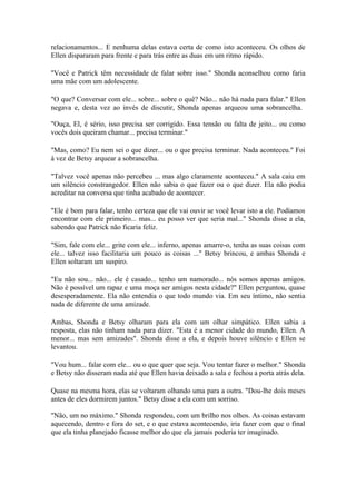 relacionamentos... E nenhuma delas estava certa de como isto aconteceu. Os olhos de
Ellen dispararam para frente e para trás entre as duas em um ritmo rápido.

"Você e Patrick têm necessidade de falar sobre isso." Shonda aconselhou como faria
uma mãe com um adolescente.

"O que? Conversar com ele... sobre... sobre o quê? Não... não há nada para falar." Ellen
negava e, desta vez ao invés de discutir, Shonda apenas arqueou uma sobrancelha.

"Ouça, El, é sério, isso precisa ser corrigido. Essa tensão ou falta de jeito... ou como
vocês dois queiram chamar... precisa terminar."

"Mas, como? Eu nem sei o que dizer... ou o que precisa terminar. Nada aconteceu." Foi
à vez de Betsy arquear a sobrancelha.

"Talvez você apenas não percebeu ... mas algo claramente aconteceu." A sala caiu em
um silêncio constrangedor. Ellen não sabia o que fazer ou o que dizer. Ela não podia
acreditar na conversa que tinha acabado de acontecer.

"Ele é bom para falar, tenho certeza que ele vai ouvir se você levar isto a ele. Podíamos
encontrar com ele primeiro... mas... eu posso ver que seria mal..." Shonda disse a ela,
sabendo que Patrick não ficaria feliz.

"Sim, fale com ele... grite com ele... inferno, apenas amarre-o, tenha as suas coisas com
ele... talvez isso facilitaria um pouco as coisas ..." Betsy brincou, e ambas Shonda e
Ellen soltaram um suspiro.

"Eu não sou... não... ele é casado... tenho um namorado... nós somos apenas amigos.
Não é possível um rapaz e uma moça ser amigos nesta cidade?" Ellen perguntou, quase
desesperadamente. Ela não entendia o que todo mundo via. Em seu íntimo, não sentia
nada de diferente de uma amizade.

Ambas, Shonda e Betsy olharam para ela com um olhar simpático. Ellen sabia a
resposta, elas não tinham nada para dizer. "Esta é a menor cidade do mundo, Ellen. A
menor... mas sem amizades". Shonda disse a ela, e depois houve silêncio e Ellen se
levantou.

"Vou hum... falar com ele... ou o que quer que seja. Vou tentar fazer o melhor." Shonda
e Betsy não disseram nada até que Ellen havia deixado a sala e fechou a porta atrás dela.

Quase na mesma hora, elas se voltaram olhando uma para a outra. "Dou-lhe dois meses
antes de eles dormirem juntos." Betsy disse a ela com um sorriso.

"Não, um no máximo." Shonda respondeu, com um brilho nos olhos. As coisas estavam
aquecendo, dentro e fora do set, e o que estava acontecendo, iria fazer com que o final
que ela tinha planejado ficasse melhor do que ela jamais poderia ter imaginado.
 
