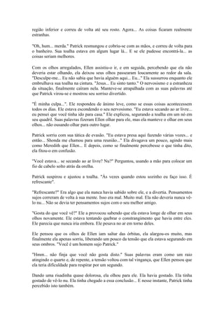 região inferior e correu de volta até seu rosto. Agora... As coisas ficaram realmente
estranhas.

"Oh, hum... merda." Patrick resmungou e cobriu-se com as mãos, e correu de volta para
o banheiro. Sua toalha estava em algum lugar lá... E se ele pudesse encontrá-la... as
coisas seriam melhores.

Com os olhos arregalados, Ellen assistiu-o ir, e em seguida, percebendo que ela não
deveria estar olhando, ela deixou seus olhos passearam loucamente ao redor da sala.
"Desculpe-me... Eu não sabia que havia alguém aqui... Eu..." Ela sussurrou enquanto ele
embrulhava sua toalha na cintura. "Jesus... Eu sinto tanto." O nervosismo e a estranheza
da situação, finalmente caíram nela. Manteve-se atrapalhada com as suas palavras até
que Patrick virou-se e mostrou seu sorriso divertido.

"É minha culpa...". Ele respondeu de ânimo leve, como se essas coisas acontecessem
todos os dias. Ele estava escondendo o seu nervosismo. "Eu estava secando ao ar livre...
eu pensei que você tinha ido para casa." Ele explicou, segurando a toalha em um nó em
seu quadril. Suas palavras fizeram Ellen olhar para ele, mas ela manteve o olhar em seus
olhos... não ousando olhar para outro lugar.

Patrick sorriu com sua tática de evasão. "Eu estava presa aqui fazendo várias vozes... e
então... Shonda me chamou para uma reunião..." Ela divagava um pouco, agindo mais
como Meredith que Ellen... E depois, como se finalmente percebesse o que tinha dito,
ela fitou-o em confusão.

"Você estava... se secando ao ar livre? Nu?" Perguntou, usando a mão para colocar um
fio de cabelo solto atrás da orelha.

Patrick suspirou e ajustou a toalha. "Às vezes quando estou sozinho eu faço isso. É
refrescante".

"Refrescante?" Era algo que ela nunca havia sabido sobre ele, e a divertia. Pensamentos
sujos correram de volta à sua mente. Isso era mal. Muito mal. Ela não deveria nunca vê-
lo nu... Não se devia ter pensamentos sujos com o seu melhor amigo.

"Gosta do que você vê?" Ele a provocou sabendo que ela estava longe de olhar em seus
olhos novamente. Ele estava tentando quebrar o constrangimento que havia entre eles.
Ele parecia que nunca iria embora. Ele pesava no ar em torno deles.

Ele pensou que os olhos de Ellen iam saltar das órbitas, ela alargou-os muito, mas
finalmente ela apenas sorriu, liberando um pouco da tensão que ela estava segurando em
seus ombros. "Você é um homem sujo Patrick."

"Hmm... não finja que você não gosta disto." Suas palavras eram como um raio
atingindo o quarto e, de repente, a tensão voltou com tal vingança, que Ellen pensou que
ela teria dificuldade para respirar por um segundo.

Dando uma risadinha quase dolorosa, ela olhou para ele. Ela havia gostado. Ela tinha
gostado de vê-lo nu. Ela tinha chegado a essa conclusão... E nesse instante, Patrick tinha
percebido isto também.
 