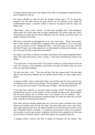 rir porque ela não estava bem, mas alguma coisa sobre sua linguagem corporal lhe disse
que iria agarrá-lo e ele riu.

Ele parou, olhando ao redor da sala, do controle remoto para a TV de tela plana
pequena. Ele não tinha certeza de qual deveria ser seu próximo passo, então ele
cautelosamente pegou o controle remoto e sentou-se na pequena área de comer em
frente a ela.

"Bom Deus... Jesus Cristo... merda... Eu não posso acreditar nisso." Ela murmurou,
pelos menos foi a única parte que ele pode compreender. Ele tentou fingir que estava
interessado nos canais que ele estava folheando, mas na verdade, sua mente estava na
mulher sentada na sua frente.

Não havia exatamente constrangimento no ar, mas outra coisa... Muito mais pesada.
Após vários minutos ouvindo Ellen xingando como um marinheiro, ele se virou para
ela, com um sorriso no rosto. "Realmente Ellen... você sabe como eu sei que você não
está bem? Porque você está pensando em voz alta durante os últimos dez minutos... por
isso você quer me dizer o que está acontecendo?"

De repente, seus olhos se abriram revelando sua emoção. Havia uma tempestade dentro
deles. Eles eram azuis-escuro, como o oceano... Como uma cor distinta que tomou o seu
fôlego.

"Você está certo. Eu não estou bem!" Ela cuspiu as palavras e quase lançou-se fora do
sofá. Ela começou a fazer pequenos movimentos em torno do trailer como um touro
preso em uma gaiola pequena.

"Eu não estou bem... isto..." "Isto não está bem. Nós não estamos bem!" Ele não tinha
idéia do que ela estava falando, mas ele decidiu deixá-la falar, era mais seguro dessa
forma.

A pequena mulher voltou a andar pelo trailer, com tal força que ele estava certo de que
ele poderia sentir o trailer em movimento. "Por que diabos... você está andando por aqui
nu... por que está aqui sempre?" Ela olhou para o relógio. "São dez horas da noite!"

"Você quer uma resposta, ou você quer gritar um pouco mais?" Ele brincou, e soube
imediatamente que era a coisa errada a se fazer, quando ela atirou nele uma almofada.
Ele não podia ajudar, mas se divertiu com a sua exibição. Ela era mandona... Não...
Com um temperamento que queimava quando atiçada. Ele sabia isto sobre ela, e ele não
tinha vergonha de admitir que ele gostava.

Seus olhos estavam atirando adagas para ele e seu rosto estava vermelho com a raiva
intensa que irradiava para fora de seu corpo. Seu peito arfava para cima e para baixo
com cada respiração que dava. De repente, lembrou-se da conversa que tiveram na casa
dela. "Meredith assume o controle..." As palavras voavam mais e mais em sua mente e
ele entendeu o que ela queria dizer. Imaginou-a de forma clara, jogando-o no chão num
acesso de raiva e fazendo-o gritar o nome dela quando ela se jogasse contra ele.

A imagem erótica o deixou sem fala. O sangue foi latejando em sua cabeça... Nas
 