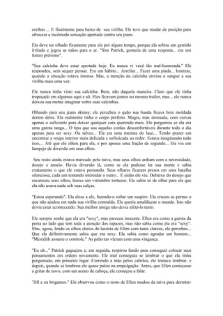 orelhas ... E finalmente para baixo de sua virilha. Ele teve que mudar de posição para
afrouxar a incômoda sensação apertada contra seu jeans.

Ela deve ter olhado fixamente para ele por algum tempo, porque ela soltou um gemido
irritado e jogou as mãos para o ar. "Sim Patrick, gostaria de uma resposta... em um
futuro próximo".

"Sua calcinha deve estar apertada hoje. Eu nunca vi você tão mal-humorada." Ele
respondeu, sem sequer pensar. Era um hábito... Arreliar... Fazer uma piada... Ironizar,
quando a situação estava intensa. Mas, a menção da calcinha enviou o sangue a sua
virilha mais uma vez.

Ele nunca tinha visto sua calcinha. Bem, não daquela maneira. Claro que ele tinha
tropeçado em algumas aqui e ali. Eles ficavam juntos no mesmo trailer, mas... ele nunca
deixou sua mente imaginar sobre suas calcinhas.

Olhando para seu jeans skinny, ele percebeu o quão sua bunda ficava bem moldada
dentro deles. Ela realmente tinha o corpo perfeito. Magra, mas atenuada, com curvas
apenas o suficiente para deixar qualquer cara querendo mais. Ele perguntou se ela era
uma garota tanga... O tipo que usa aquelas cordas desconfortáveis durante todo o dia
apenas para ser sexy. Ou talvez... Ela era uma menina do laço... Tendo prazer em
encontrar a roupa interior mais delicada e sofisticada ao redor. Estava imaginando tudo
isso,... Até que ele olhou para ela, e por apenas uma fração de segundo... Ele viu um
lampejo de diversão em seus olhos.

 Seu rosto ainda estava marcado pela raiva, mas seus olhos ardiam com a necessidade,
desejo e anseio. Havia diversão lá, como se ela pudesse ler sua mente e sabia
exatamente o que ele estava pensando. Seus olhares ficaram presos em uma batalha
silenciosa, cada um tentando intimidar o outro... E então ele viu. Debaixo do desejo que
escureceu seus olhos, houve um vislumbre tortuoso. Ele sabia só de olhar para ela que
ela não usava nada sob suas calças.

"Estou esperando". Ela disse a ele, fazendo-o soltar um suspiro. Ela cruzou as pernas o
que não ajudou em nada sua virilha contraída. Ele queria amaldiçoar o mundo. Isto não
devia estar acontecendo. Sua melhor amiga não devia afetá-lo tanto.

Ele sempre soube que ela era "sexy", mas pareceu inocente. Ellen era como a garota da
porta ao lado que tem toda a atenção dos rapazes, mas não sabia como ela era "sexy".
Mas, agora, lendo os olhos cheios de luxúria de Ellen com tanta clareza, ele percebeu...
Que ela definitivamente sabia que era sexy. Ela sabia como agradar um homem...
"Meredith assume o controle." As palavras vieram com uma vingança.

"Eu uh..." Patrick gaguejou e, em seguida, respirou fundo para conseguir colocar seus
pensamentos em ordem novamente. Ele mal conseguia se lembrar o que ela tinha
perguntado, em primeiro lugar. Correndo a mão pelos cabelos, ele tentava lembrar, e
depois, quando se lembrou ele quase pulou na empolgação. Antes, que Ellen começasse
a gritar de novo, com um aceno de cabeça, ele começou a falar.

"Jill e eu brigamos." Ele observou como o rosto de Ellen mudou da raiva para derreter-
 