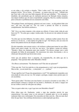 se em culpa, e ele corrigiu a situação. "Não é sobre você." Ele assegurou, com um
pequeno sorriso. "Só as coisas... O costume... eu nunca estou em casa... Tallulah tem
que ficar todo o dia com uma babá enquanto Jill tem que trabalhar..." Ele começou a
desabafar, não percebendo que ele realmente precisava de liberação destas emoções,
mas depois lembrou que ele estava respondendo a pergunta. Não foi o melhor momento
para se discutir os problemas de seu casamento com Ellen.

"De qualquer forma, nós brigamos, gritamos um com o outro... eu não poderia lidar com
isso... por isso vim para cá.” Ele viu como a postura de Ellen se esvaziou
completamente. Sua história acalmou-a.

"Oh". Era a sua única resposta e eles caíram em silêncio. O único ruído vinha do som
baixo da TV. "Eu acho que a culpa é minha então. Eu deveria ter ido embora há muito
tempo.”

"Eu diria que nos dois falhamos. Eu tenho a dizer... nenhuma mulher jamais ficou tão
furiosa ao ver-me nu... é uma espécie de golpe no ego". Ele brincou, mas seu senso de
humor não poderia tirá-los da situação embaraçosa.

Ela não respondeu, nem mesmo sorriu, e ele inclinou a cabeça para tentar ler seus olhos.
Outra coisa estava errada. Ao vê-lo nu, sua raiva... Era apenas a ponta do iceberg.
"Shonda e Betsy me chamaram para uma reunião." Ela deixou escapar com a testa
enrugada em linhas de preocupação. Ela mencionou isto antes, brevemente, e ele se
chutou por não perceber que havia mais coisas.

Antes que ele pudesse fazer a pergunta, ela respondeu-lhe, ela sabia que ele ia
perguntar. "Eles queriam falar sobre Meredith e Derek."

Ele olhou-a curiosamente. "Só chamaram você? Elas não me quiseram?"

”Claro que não. Você iria matá-las se elas perguntassem a você o que me perguntaram.
Mas eu não .. eu sou muito boa ... e emocional ... e .... confusa."

"O que significa isso? O que elas perguntaram a você?" Ele rapidamente respondeu com
uma pitada de raiva em sua voz. Ele sempre a protegia, sempre estava pronto para vir
em sua defesa.

"Nem queira saber." Ela disse com mau humor e se recusou a levantar os seus olhos. O
aborrecimento começou a rastejar em sua mente e, finalmente, ele sentiu o sangue sair
de sua virilha e correr de volta para sua cabeça.

"Sim, eu quero saber sim, o que é que tem com Meredith e Derek?"

Ellen olhou para ele, finalmente, vendo o jogo das emoções através de suas
características. Era quase como se ela estivesse o testando para ver se ele poderia
realmente lidar com a informação. Ela concordou em falar com ele... Mas era mais fácil
dizer do que fazer. Sua confiança desmoronava a cada respiração que dava.
 