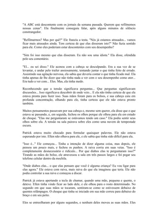 "A ABC está descontente com os jornais da semana passada. Querem que refilmemos
nossas cenas". Ela finalmente conseguiu falar, após alguns minutos de silêncio
constrangedor.

"Refilmarmos? Mas por quê?" Ele franziu a testa. "Nós já estamos atrasados... vamos
ficar mais atrasados ainda. Tem certeza de que elas disseram isto?" Não fazia sentido
para ele. Como eles poderiam estar descontentes com seu desempenho?

"Sim foi isso mesmo que elas disseram. Eu não sou uma idiota." Ela disse, ofendida
pelo seu comentário.

"El... eu sei disso." Ele acenou com a cabeça se desculpando. Era a sua vez de se
levantar, e andar pelo trailer ansiosamente, tentando juntar o que tinha feito de errado.
Assistindo sua agitação nervosa, ela sabia que deveria contar o que tinha ficado mal. Ela
tinha apenas de lhe dizer que não tinha nada a ver com o seu desempenho como ator...
Era tudo a ver com... Eles. Mas, ela tinha medo.

Reconhecendo que a tensão significava perguntas... Que perguntas significavam
discussões... Isso significava descobrir de onde veio... E ela não tinha certeza de que ela
estava pronta para fazer isso. Suas mãos foram para os bolsos, e sua cabeça caiu em
profunda concentração, olhando para ele, tinha certeza que ele não estava pronto
também.

Muitos pensamentos passavam por sua cabeça e, mesmo sem querer, ela disse que o que
estava se passando, e, em seguida, fechou os olhos porque ele olhou para ela em estado
de choque. "Elas me perguntaram se estávamos tendo um caso." Ela podia sentir seus
olhos sobre ela. A tensão na sala pairava sobre eles como uma nuvem de tempestade
escura.

Patrick estava muito chocado para formular quaisquer palavras. Ele não estava
esperando por isto. Ellen não olhava para ele, e ele sabia que tinha sido difícil para ela.

"Isso é..." Ele começou... Tinha a intenção de dizer alguma coisa, mas depois, ele
pensou um pouco mais, e fechou os punhos. A raiva corria em suas veias. "Isso é
completamente desnecessário e ridículo... Por que diabos elas te perguntaram isso?"
Tirando as mãos do bolso, ele atravessou a sala em três passos largos e foi pegar seu
telefone celular dentro da mochila.

"Onde diabos elas... o que elas pensam que você é alguma criança? Eu vou ligar para
elas agora." Ele estava com raiva, mais raiva do que ela imaginou que teria. Ele não
podia controlar a sua raiva e começou a discar.

Patrick já estava apertando a tecla de chamar, quando uma mão, pequena e quente, o
deteve. Ellen tinha vindo ficar ao lado dele, e ele olhou para o rosto determinado. No
segundo em que suas mãos se tocaram, sentiram-se como se estivessem debaixo de
quentes relâmpagos. O choque que tinha se iniciado em sua mão correu para debaixo do
braço e em seu peito.

Eles se entreolharam por alguns segundos, e nenhum deles moveu as suas mãos. Eles
 