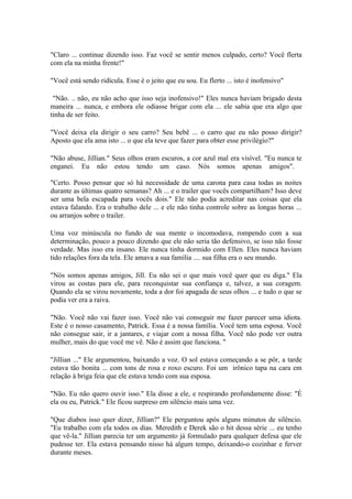 "Claro ... continue dizendo isso. Faz você se sentir menos culpado, certo? Você flerta
com ela na minha frente!"

"Você está sendo ridícula. Esse é o jeito que eu sou. Eu flerto ... isto é inofensivo"

 "Não. .. não, eu não acho que isso seja inofensivo!" Eles nunca haviam brigado desta
maneira ... nunca, e embora ele odiasse brigar com ela ... ele sabia que era algo que
tinha de ser feito.

"Você deixa ela dirigir o seu carro? Seu bebê ... o carro que eu não posso dirigir?
Aposto que ela ama isto ... o que ela teve que fazer para obter esse privilégio?"

"Não abuse, Jillian." Seus olhos eram escuros, a cor azul mal era visível. "Eu nunca te
enganei. Eu não estou tendo um caso. Nós somos apenas amigos".

"Certo. Posso pensar que só há necessidade de uma carona para casa todas as noites
durante as últimas quatro semanas? Ah ... e o trailer que vocês compartilham? Isso deve
ser uma bela escapada para vocês dois." Ele não podia acreditar nas coisas que ela
estava falando. Era o trabalho dele ... e ele não tinha controle sobre as longas horas ...
ou arranjos sobre o trailer.

Uma voz minúscula no fundo de sua mente o incomodava, rompendo com a sua
determinação, pouco a pouco dizendo que ele não seria tão defensivo, se isso não fosse
verdade. Mas isso era insano. Ele nunca tinha dormido com Ellen. Eles nunca haviam
tido relações fora da tela. Ele amava a sua família .... sua filha era o seu mundo.

"Nós somos apenas amigos, Jill. Eu não sei o que mais você quer que eu diga." Ela
virou as costas para ele, para reconquistar sua confiança e, talvez, a sua coragem.
Quando ela se virou novamente, toda a dor foi apagada de seus olhos ... e tudo o que se
podia ver era a raiva.

"Não. Você não vai fazer isso. Você não vai conseguir me fazer parecer uma idiota.
Este é o nosso casamento, Patrick. Essa é a nossa família. Você tem uma esposa. Você
não consegue sair, ir a jantares, e viajar com a nossa filha. Você não pode ver outra
mulher, mais do que você me vê. Não é assim que funciona. "

"Jillian ..." Ele argumentou, baixando a voz. O sol estava começando a se pôr, a tarde
estava tão bonita ... com tons de rosa e roxo escuro. Foi um irônico tapa na cara em
relação à briga feia que ele estava tendo com sua esposa.

"Não. Eu não quero ouvir isso." Ela disse a ele, e respirando profundamente disse: "É
ela ou eu, Patrick." Ele ficou surpreso em silêncio mais uma vez.

"Que diabos isso quer dizer, Jillian?" Ele perguntou após alguns minutos de silêncio.
"Eu trabalho com ela todos os dias. Meredith e Derek são o hit dessa série ... eu tenho
que vê-la." Jillian parecia ter um argumento já formulado para qualquer defesa que ele
pudesse ter. Ela estava pensando nisso há algum tempo, deixando-o cozinhar e ferver
durante meses.
 