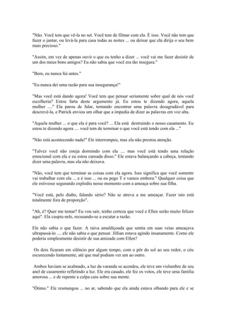 "Não. Você tem que vê-la no set. Você tem de filmar com ela. È isso. Você não tem que
fazer o jantar, ou levá-la para casa todas as noites ... ou deixar que ela dirija o seu bem
mais precioso."

"Assim, em vez de apenas ouvir o que eu tenho a dizer ... você vai me fazer desistir de
um dos meus bons amigos? Eu não sabia que você era tão insegura."

"Bem, eu nunca fui antes."

"Eu nunca dei uma razão para sua insegurança!"

"Mas você está dando agora! Você tem que pensar seriamente sobre qual de nós você
escolheria? Estou farta deste argumento já. Eu estou te dizendo agora, aquela
mulher ...." Ela parou de falar, tentando encontrar uma palavra desagradável para
descrevê-la, e Patrick enviou um olhar que a impedia de dizer as palavras em voz alta.

"Aquela mulher ... o que ela é para você? ... Ela está destruindo o nosso casamento. Eu
estou te dizendo agora .... você tem de terminar o que você está tendo com ela ..."

"Não está acontecendo nada!" Ele interrompeu, mas ela não prestou atenção.

"Talvez você não esteja dormindo com ela .... mas você está tendo uma relação
emocional com ela e eu estou cansada disso." Ele estava balançando a cabeça, tentando
dizer uma palavra, mas ela não deixava.

"Não, você tem que terminar as coisas com ela agora. Isso significa que você somente
vai trabalhar com ela ... e é isso ... ou eu pego T e vamos embora." Qualquer coisa que
ele estivesse segurando explodiu nesse momento com a ameaça sobre sua filha.

"Você está, pelo diabo, falando sério? Não se atreva a me ameaçar. Fazer isto está
totalmente fora de proporção".

"Ah, é? Quer me tentar? Eu vou sair, tenho certeza que você e Ellen serão muito felizes
aqui". Ela cuspiu nele, recusando-se a escutar a razão.

Ele não sabia o que fazer. A raiva amaldiçoada que sentia em suas veias ameaçava
ultrapassá-lo .... ele não sabia o que pensar. Jillian estava agindo insanamente. Como ele
poderia simplesmente desistir de sua amizade com Ellen?

 Os dois ficaram em silêncio por algum tempo, com o pôr do sol ao seu redor, o céu
escurecendo lentamente, até que mal podiam ver um ao outro.

 Ambos haviam se acalmado, a luz da varanda se acendeu, ele teve um vislumbre de seu
anel de casamento refletindo a luz. Ele era casado, ele fez os votos, ele teve uma família
amorosa ... e de repente a culpa caiu sobre sua mente.

"Ótimo." Ele resmungou ... no ar, sabendo que ela ainda estava olhando para ele e se
 