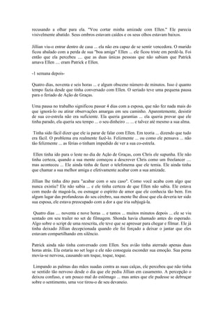 recusando a olhar para ela. "Vou cortar minha amizade com Ellen." Ele parecia
visivelmente abatido. Seus ombros estavam caídos e os seus olhos estavam baixos.

Jillian viu-o entrar dentro de casa ... ela não era capaz de se sentir vencedora. O marido
ficou abalado com a perda de sua "boa amiga" Ellen ... ele ficou triste em perdê-la. Foi
então que ela percebeu .... que as duas únicas pessoas que não sabiam que Patrick
amava Ellen .... eram Patrick e Ellen.

-1 semana depois-

Quatro dias, noventa e seis horas ... e algum obsceno número de minutos. Isso é quanto
tempo fazia desde que tinha conversado com Ellen. O seriado teve uma pequena pausa
para o feriado de Ação de Graças.

Uma pausa no trabalho significou passar 4 dias com a esposa, que não fez nada mais do
que ignorá-lo ou atirar observações amargas em seu caminho. Aparentemente, desistir
de sua co-estrela não era suficiente. Ela queria garantias ... ela queria provar que ele
tinha parado, ela queria seu tempo ... o seu dinheiro ... ... e talvez até mesmo a sua alma.

 Tinha sido fácil dizer que ele ia parar de falar com Ellen. Em teoria ... dizendo que tudo
era fácil. O problema era realmente fazê-lo. Felizmente ... ou como ele pensava ... não
tão felizmente ... as férias o tinham impedido de ver a sua co-estrela.

 Ellen tinha ido para o leste no dia de Ação de Graças, com Chris ele supunha. Ele não
tinha certeza, quando a sua mente começou a descrever Chris como um freelancer ....
mas aconteceu ... Ele ainda tinha de fazer o telefonema que ele temia. Ele ainda tinha
que chamar a sua melhor amiga e efetivamente acabar com a sua amizade.

Jillian lhe tinha dito para "acabar com o seu caso". Como você acaba com algo que
nunca existiu? Ele não sabia ... e ele tinha certeza de que Ellen não sabia. Ele estava
com medo de magoá-la, ou esmagar o espírito de amor que ele conhecia tão bem. Em
algum lugar das profundezas do seu cérebro, sua mente lhe disse que ela deveria ter sido
sua esposa, ele estava preocupado com a dor a que iria subjugá-la.

 Quatro dias .... noventa e nove horas ... e tantos ... muitos minutos depois ... ele se viu
sentado em seu trailer no set de filmagem. Shonda havia chamado antes do esperado.
Algo sobre o script de uma reescrita, ele teve que se apressar para chegar e filmar. Ele já
tinha deixado Jillian decepcionada quando ele foi forçado a deixar o jantar que eles
estavam compartilhando em silêncio.

Patrick ainda não tinha conversado com Ellen. Seu avião tinha aterrado apenas duas
horas atrás. Ela estaria no set logo e ele não conseguia esconder sua emoção. Sua perna
movia-se nervosa, causando um toque, toque, toque.

 Limpando as palmas das mãos suadas contra as suas calças, ele percebeu que não tinha
se sentido tão nervoso desde o dia que ele pediu Jillian em casamento. A percepção o
deixou confuso, e um pouco mal do estômago ... mas antes que ele pudesse se debruçar
sobre o sentimento, uma voz tirou-o de seu devaneio.
 