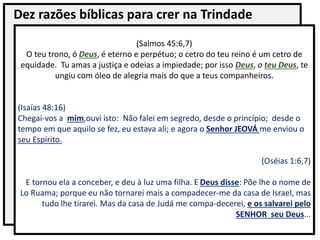 Dez razões bíblicas para crer na Trindade
(Salmos 45:6,7)
O teu trono, ó Deus, é eterno e perpétuo; o cetro do teu reino é um cetro de
equidade. Tu amas a justiça e odeias a impiedade; por isso Deus, o teu Deus, te
ungiu com óleo de alegria mais do que a teus companheiros.
(Isaías 48:16)
Chegai-vos a mim,ouvi isto: Não falei em segredo, desde o princípio; desde o
tempo em que aquilo se fez, eu estava ali; e agora o Senhor JEOVÁ me enviou o
seu Espírito.
(Oséias 1:6,7)
E tornou ela a conceber, e deu à luz uma filha. E Deus disse: Põe lhe o nome de
Lo Ruama; porque eu não tornarei mais a compadecer-me da casa de Israel, mas
tudo lhe tirarei. Mas da casa de Judá me compa-decerei, e os salvarei pelo
SENHOR seu Deus...
 