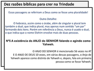 Dez razões bíblicas para crer na Trindade
Essas passagens se referiram a Deus como se fosse uma pluralidade!
Outro Detalhe:
O hebraico, assim como o árabe, além de singular e plural tem
também o dual, que indica plural, mas apenas num sentido “um par”
formando dois itens. Porém em referência a Deus, nunca é usado o dual,
o que indica que o nome Elohim envolve mais de duas pessoas.
Nº5 A existência do ANJO do SENHOR falando e agindo como
Yahweh.
O ANJO DO SENHOR é mencionado 56 vezes no AT
E O ANJO DE DEUS 10 vezes, em várias dessas passagens, o Anjo de
Yahweh aparece como distinto de Yahweh e, depois, fala em primeira
pessoa como se fosse Yahweh.
 