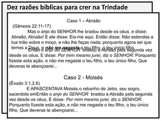 Dez razões bíblicas para crer na Trindade
Então o anjo do SENHOR bradou a Abraão pela segunda vez
desde os céus, E disse: Por mim mesmo jurei, diz o SENHOR: Porquanto
fizeste esta ação, e não me negaste o teu filho, o teu único filho, Que
deveras te abençoarei...
Caso 2 - Moisés
(Êxodo 3:1,2,6)
E APASCENTAVA Moisés o rebanho de Jetro, seu sogro,
sacerdote emEntão o anjo do SENHOR bradou a Abraão pela segunda
vez desde os céus, E disse: Por mim mesmo jurei, diz o SENHOR:
Porquanto fizeste esta ação, e não me negaste o teu filho, o teu único
filho, Que deveras te abençoarei...
Caso 1 – Abraão
(Gênesis 22:11-17)
Mas o anjo do SENHOR lhe bradou desde os céus, e disse:
Abraão, Abraão! E ele disse: Eis-me aqui. Então disse: Não estendas a
tua mão sobre o moço, e não lhe faças nada; porquanto agora sei que
temes a Deus, e não me negaste o teu filho, o teu único filho.
 