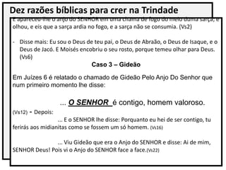 Dez razões bíblicas para crer na Trindade
E apareceu-lhe o anjo do SENHOR em uma chama de fogo do meio duma sarça; e
olhou, e eis que a sarça ardia no fogo, e a sarça não se consumia. (Vs2)
- Disse mais: Eu sou o Deus de teu pai, o Deus de Abraão, o Deus de Isaque, e o
Deus de Jacó. E Moisés encobriu o seu rosto, porque temeu olhar para Deus.
(Vs6)
Caso 3 – Gideão
Em Juízes 6 é relatado o chamado de Gideão Pelo Anjo Do Senhor que
num primeiro momento lhe disse:
... O SENHOR é contigo, homem valoroso.
(Vs12) - Depois:
... E o SENHOR lhe disse: Porquanto eu hei de ser contigo, tu
ferirás aos midianitas como se fossem um só homem. (Vs16)
... Viu Gideão que era o Anjo do SENHOR e disse: Ai de mim,
SENHOR Deus! Pois vi o Anjo do SENHOR face a face.(Vs22)
 