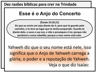 Dez razões bíblicas para crer na Trindade
Esse é o Anjo do Concerto
(Êxodo 23:20,21)
Eis que eu envio um anjo diante de ti, para que te guarde pelo
caminho, e te leve ao lugar que te tenho preparado. Guarda-te
diante dele, e ouve a sua voz, e não o provoques à ira; porque não
perdoará a vossa rebeldia; porque o meu nome está nele.
Yahweh diz que o seu nome está nele, isso
significa que o Anjo de Yahweh carrega a
glória, o poder e a reputação de Yahweh.
Veja o que diz Isaías:
 