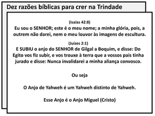 Dez razões bíblicas para crer na Trindade
Ou seja
O Anjo de Yahweh é um Yahweh distinto de Yahweh.
Esse Anjo é o Anjo Miguel (Cristo)
(Isaías 42:8)
Eu sou o SENHOR; este é o meu nome; a minha glória, pois, a
outrem não darei, nem o meu louvor às imagens de escultura.
(Juízes 2:1)
E SUBIU o anjo do SENHOR de Gilgal a Boquim, e disse: Do
Egito vos fiz subir, e vos trouxe à terra que a vossos pais tinha
jurado e disse: Nunca invalidarei a minha aliança convosco.
 