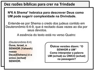Dez razões bíblicas para crer na Trindade
Nº6 A Shema* hebraica para descrever Deus como
UM pode sugerir complexidade na Divindade.
Entende-se por Shema o credo dos judeus contido em
Deuteronômio 6:4-9, que é recitado duas vezes ao dia por
seus devotos.
A essência do texto está no verso Quatro:
(Deuteronômio 6:4)
Ouve, Israel, o
SENHOR (Yahweh)
nosso
Deus(Elohenu) é o
único (echad)
SENHOR.
Outras versões dizem: “O
SENHOR é UM”
Como interpretar a palavra
UM (echad) ou ÚNICO (echad)
na passagem?
 