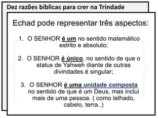 Dez razões bíblicas para crer na Trindade
Echad pode representar três aspectos:
1. O SENHOR é um no sentido matemático
estrito e absoluto;
2. O SENHOR é único, no sentido de que o
status de Yahweh diante de outras
divindades é singular;
3. O SENHOR é uma unidade composta
no sentido de que é um Deus, mas inclui
mais de uma pessoa. ( como telhado,
cabelo, terra..)
 