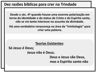 Dez razões bíblicas para crer na Trindade
Desde o séc. 4º quando houve uma enorme polarização em
torno da identidade e do status de Cristo e do Espírito santo,
não se via tanto interesse no assunto da divindade.
Há uma verdadeira renascença na área da “trinitologia” para
criar uma palavra.
Teorias Existentes:
Só Jesus é Deus;
Jesus não é Deus;
Deus e Jesus são Deus,
mas o Espírito santo não
 