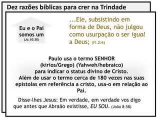 Dez razões bíblicas para crer na Trindade
Paulo usa o termo SENHOR
(kirios/Grego) (Yahweh/hebraico)
para indicar o status divino de Cristo.
Além de usar o termo cerca de 180 vezes nas suas
epístolas em referência a cristo, usa-o em relação ao
Pai.
Eu e o Pai
somos um
(Jo.10:30)
...Ele, subsistindo em
forma de Deus, não julgou
como usurpação o ser igual
a Deus; (Fl.2:6)
Disse-lhes Jesus: Em verdade, em verdade vos digo
que antes que Abraão existisse, EU SOU. (João 8:58)
 